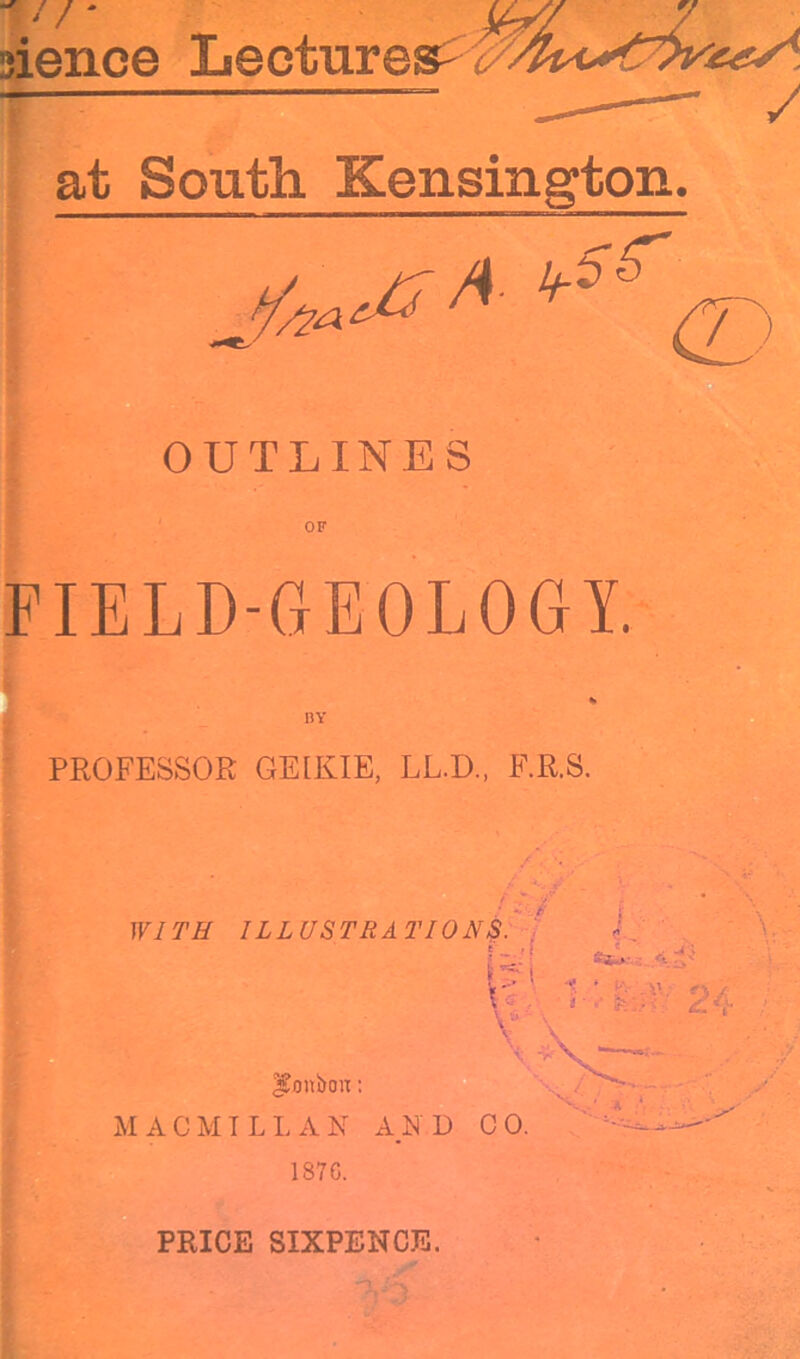 // jience Lectures^ ^ at South Kensington. OUTLINES OF FIELD-GEOLOGY. BY PROFESSOR GEIKIE, LL.D., F.R.S. WITH ILLUSTRATIONS. f.'i \V: 1 Ba&H. : 9 kj; : V ^onbou: MACMILLAN AND CO. 1870. PRICE SIXPENCE.