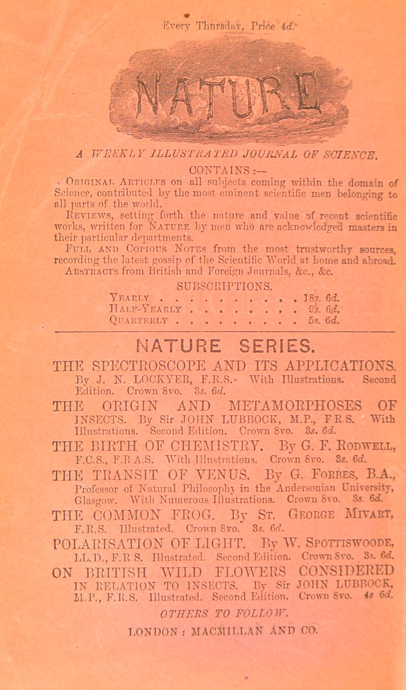 livery Thursday, Price id: A WEEKLY ILLUS Tit A TED JOURNAL OF SCIENCE. CONTAINS Outginat, Articlus on all suhjects coming within the domain of Science, contributed by the most eminent scientific men belonging to nil parts of the world. Reviews, setting forth the nature and value of recent scientific works, written for Nature by moil who are acknowledged masters in their particular departments. Full and Copious Notes from the most trustworthy sources, recording the latest gossip of the Scientific World at home and abroad. Abstracts from British and Foreign Journals, &c., &c. SUBSCRIPTIONS. Yea tit. v J8s. 6d. Half-Yearly 9k 6it. Quarterly 5s. 6d. NATURE SERIES. THE SPECTROSCOPE AND ITS APPLICATIONS. By J. N. LOCKYER, F.R.S.- With Illustrations. Second Edition. Crown 8vo. 8s. 6d. THE ORIGIN AND METAMORPHOSES OF INSECTS. By Sir JOHN LUBBOCK, M.P., FR.S. With Illustrations. Second Edition. Crown 8vo. 3s. 6d. THE BIRTH OF CHEMISTRY. By G. F. Rodwell, F.C.S., F.R A.S. With Illustrations. Crown Svo. 3s. 6d. THE TRANSIT OF YEN US. By G. Forbes, B.A, Professor of Natural Philosophy in the Andersonian University, Glasgow. With Numerous Illustrations. Crown Svo. 8s. 6d. THE COMMON FROG. By St. George Miyart, F.R.S. Illustrated. Crown Svo. 3s. M. POLARISATION OF LIGHT. By W. Spottiswoode, LL.D., F.R.S. Illustrated. Second Edition. Crown Svo. 3s. Sd. ON BRITISH WILD FLOWERS CONSIDERED IN RELATION TO INSECTS. By Sir JOHN LUBBOCK, M.P., F.R.S. Illustrated. Second Edition. Crown Svo. 4s 6d. OTHERS TO FOLLOW. LONDON: MACMILLAN AND CO.
