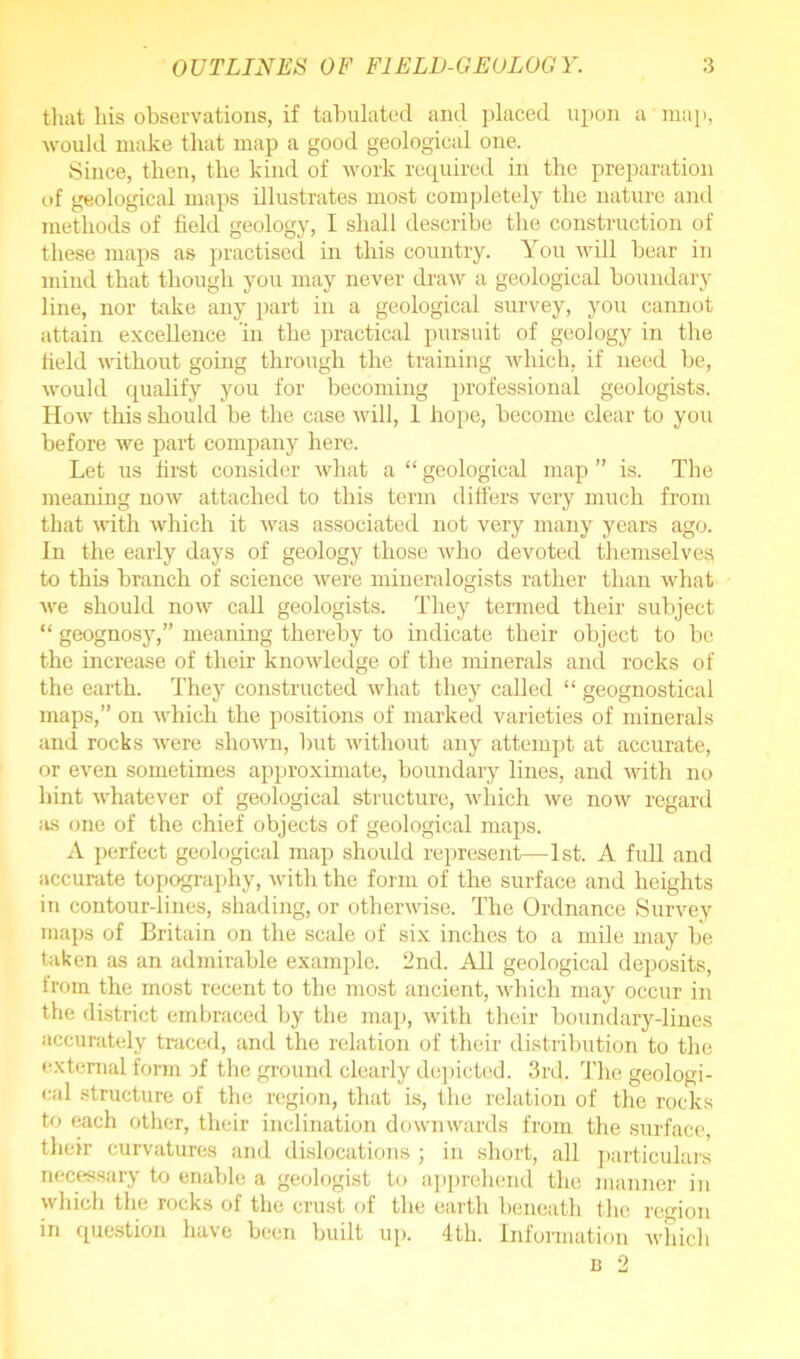 that Ms observations, if tabulated and placed upon a map, would make that map a good geological one. Since, then, the kind of work required in the preparation of geological maps illustrates most completely the nature and methods of field geology, I shall describe the construction of these maps as practised in this country. You will bear in mind that though you may never draw a geological boundary line, nor take any part in a geological survey, you cannot attain excellence in the practical pursuit of geology in the held without going through the training which, if need be, would qualify you for becoming professional geologists. How tMs should be the case will, 1 hope, become clear to you before we part company here. Let us first consider what a “ geological map ” is. The meaning now attached to this term differs very much from that with which it was associated not very many years ago. In the early days of geology those who devoted themselves to this branch of science were mineralogists rather than what we should now call geologists. They termed their subject “ geognosy,” meaning thereby to indicate their object to be the increase of their knowledge of the minerals and rocks of the earth. They constructed what they called “ geognostical maps,” on which the positions of marked varieties of minerals and rocks were shown, but without any attempt at accurate, or even sometimes approximate, boundary lines, and with no hint whatever of geological structure, which we now regard as one of the chief objects of geological maps. A perfect geological map should represent—1st. A full and accurate topography, with the form of the surface and heights in contour-lines, shading, or otherwise. The Ordnance Survey maps of Britain on the scale of six inches to a mile may be taken as an admirable example. 2nd. AE geological deposits, from the most recent to the most ancient, which may occur in the district embraced by the map, with their boundary-lines accurately traced, and the relation of their distribution to the external form jf the ground clearly depicted. 3rd. The geologi- cal structure of the region, that is, the relation of the rocks to each other, their inclination downwards from the surface their curvatures and dislocations; in short, all particulars necessary to enable a geologist to apprehend the manner in which the rocks of the crust of the earth beneath the region in question have been built up. 4th. Information which