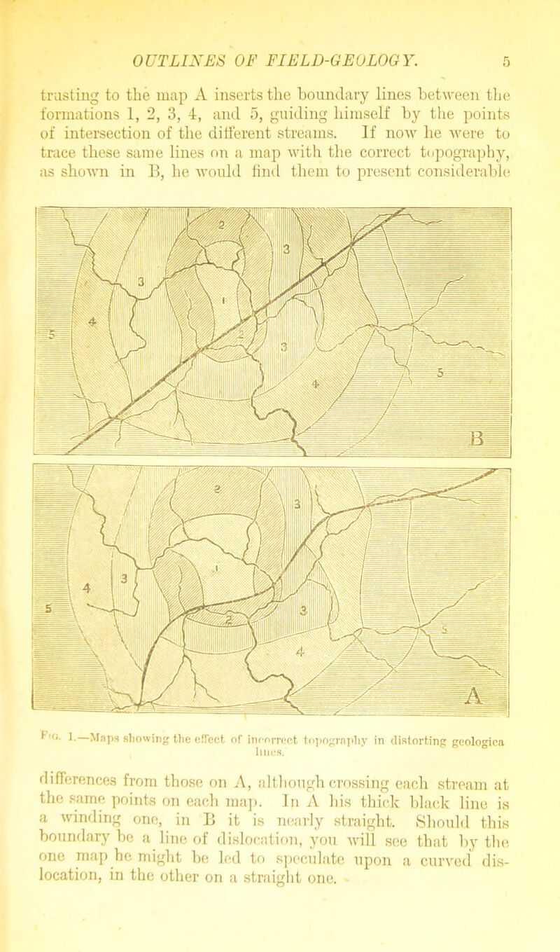 trusting to the map A inserts the boundary lines between the formations 1, 2, 3, 4, and 5, guiding himself by the points of intersection of the different streams. If now he were to trace these same lines on a map with the correct topography, as shown in B, he would find them to present considerable *,<r- 1- Maps showing the effect of incorrect topography in distorting geologica lines. differences from those on A, although crossing each stream at the same points on each map. In A his thick black line is a winding one, in B it is nearly straight. Should this boundary be a line of dislocation, you will see that by the one map he might he led to speculate upon a curved dis- location, in the other on a straight one.