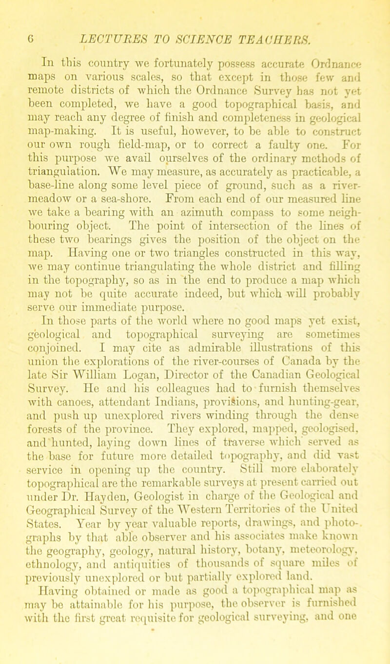 In this country we fortunately possess accurate Ordnance maps on various scales, so that except in those few and remote districts of which the Ordnance Survey has not yet been completed, we have a good topographical basis, and may reach any degree of finish and completeness in geological map-making. It is useful, however, to be able to construct our own rough field-map, or to correct a faulty one. For this purpose we avail ourselves of the ordinary methods of triangulation. We may measure, as accurately as practicable, a base-line along some level piece of ground, Such as a river- meadow or a sea-shore. From each end of our measured line we take a bearing with an azimuth compass to some neigh- bouring object. The point of intersection of the lines of these two hearings gives the position of the object on the map. Having one or two triangles constructed in this way, we may continue triangulating the whole district and filling in the topography, so as in the end to produce a map which may not be quite accurate indeed, hut which will probably serve our immediate purpose. In those parts of the world where no good maps yet exist, geological and topographical surveying are sometimes conjoined. I may cite as admirable illustrations of this union the explorations of the river-courses of Canada by the late Sir William Logan, Director of the Canadian Geological Survey. He and his colleagues had to furnish themselves with canoes, attendant Indians, provisions, and hunting-gear, and push up unexplored rivers winding through the dense forests of the province. They explored, mapped, geologised, and hunted, laying down lines of traverse which served as the base for future more detailed topography, and did vast service in opening up the country. Still more elaborately topographical are the remarkable surveys at present carried out under Dr. Hayden, Geologist in charge of the Geological and Geographical Survey of the Western Territories of the l nited States. Year by year valuable reports, drawings, and photo- graphs by that able observer and his associates make known the geography, geology, natural history, botany, meteorology, ethnology, and antiquities of thousands of square miles of previously unexplored or but partially explored land. Having obtained or made as good a topographical map as may be attainable for his purpose, the observer is furnished with the first great requisite for geological surveying, and one