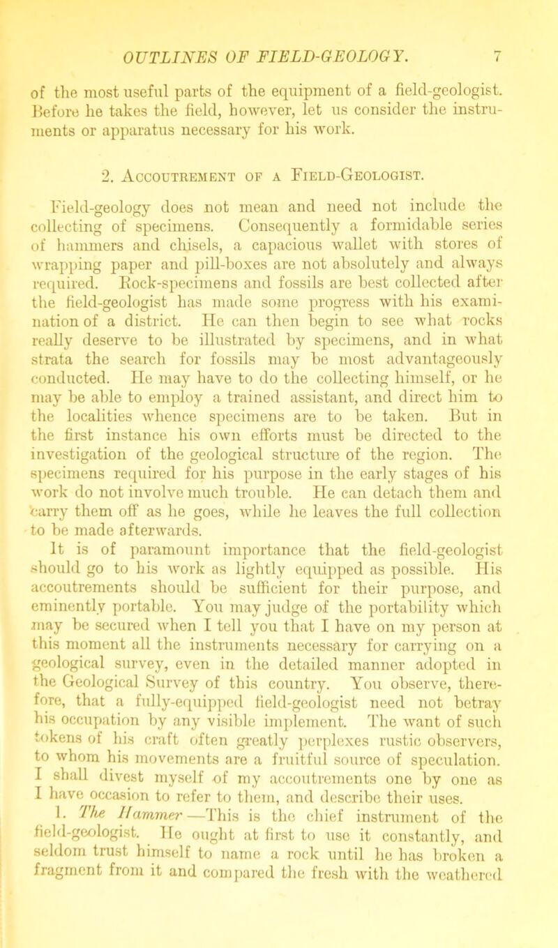 of the most useful parts of the equipment of a field-geologist. Before he takes the field, however, let us consider the instru- ments or apparatus necessary for his work. 2. Accoutrement of a Field-Geologist. Field-geology does not mean and need not include the collecting of specimens. Consequently a formidable series of hammers and chisels, a capacious wallet with stores of wrapping paper and pill-boxes are not absolutely and always required. Rock-specimens and fossils are best collected after the field-geologist has made some progress with his exami- nation of a district. He can then begin to see what rocks really deserve to be illustrated by specimens, and in what strata the search for fossils may be most advantageously conducted. He may have to do the collecting himself, or he may be able to employ a trained assistant, and direct him to the localities whence specimens are to be taken. But in the first instance his own efforts must be directed to the investigation of the geological structure of the region. The specimens required for his purpose in the early stages of his work do not involve much trouble. He can detach them and carry them off as he goes, while he leaves the full collection to be made afterwards. It is of paramount importance that the field-geologist should go to his work as lightly equipped as possible. Flis accoutrements should be sufficient for their purpose, and eminently portable. You may judge of the portability which may be secured when I tell you that I have on my person at this moment all the instruments necessary for carrying on a geological survey, even in the detailed manner adopted in the Geological Survey of this country. You observe, there- fore, that a fully-equipped field-geologist need not betray his occupation by any visible implement. The want of such tokens of his craft often greatly perplexes rustic observers, to whom his movements are a fruitful source of speculation. I shall divest myself of my accoutrements one by one as 1 have occasion to refer to them, and describe their uses. 1. The Hammer—This is the chief instrument of the field-geologist. He ought at first to use it constantly, and seldom trust himself to name a rock until he has broken a fragment from it and compared the fresh with the weathered