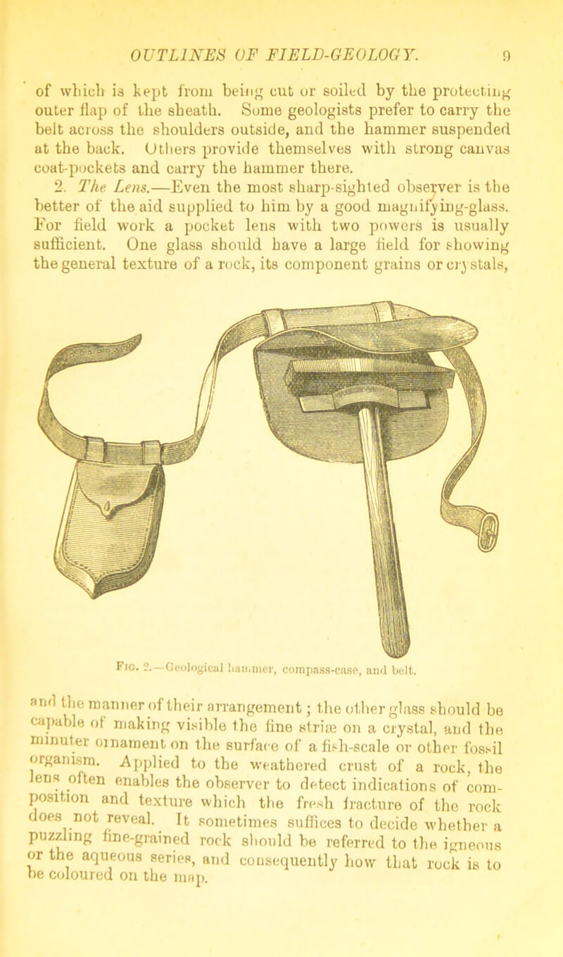 of which is kept from being cut or soiled by the protecting outer flap of the sheath. Some geologists prefer to carry the belt across the shoulders outside, and the hammer suspended at the back. Others provide themselves with strong canvas coat-pockets and carry the hammer there. 2. The Lens.—Even the most sharp-sighted observer is the better of the aid supplied to him by a good magnifying-glass. For field work a pocket lens with two powers is usually sufficient. One glass should have a large field for showing the general texture of a rock, its component grains or crystals, Fio. 2.—Geological hammer, compass-case, aud belt. and the manner of their arrangement; the other glass should be capable of making visible the fine strike on a crystal, and the minuter ornament on the surface of a fish-scale or other fossil organism. Applied to the weathered crust of a rock, the Jens often enables the observer to detect indications of com- position and texture which the fresh fracture of the rock does not reveal. It sometimes suffices to decide whether a puzzling fine-grained rock should be referred to the igneous or the aqueous series, and consequently how that rock is to be coloured on the map.