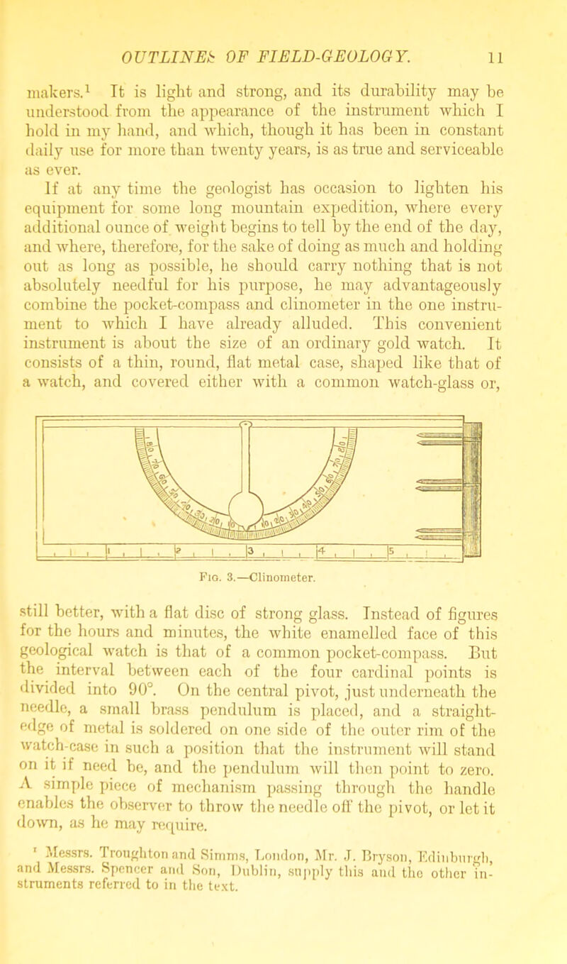 makers.1 It is light and strong, and its durability may be understood from the appearance of the instrument which I hold in my hand, and which, though it has been in constant daily use for more than twenty years, is as true and serviceable as ever. If at any time the geologist has occasion to lighten his equipment for some long mountain expedition, where every additional ounce of weight begins to tell by the end of the day, and where, therefore, for the sake of doing as much and holding out as long as possible, he should carry nothing that is not absolutely needful for his purpose, he may advantageously combine the pocket-compass and clinometer in the one instru- ment to which I have already alluded. This convenient instrument is about the size of an ordinary gold watch. It consists of a thin, round, flat metal case, shaped like that of a watch, and covered either with a common watch-glass or, still better, with a flat disc of strong glass. Instead of figures for the hours and minutes, the white enamelled face of this geological watch is that of a common pocket-compass. But the interval between each of the four cardinal points is divided into 90°. On the central pivot, just underneath the needle, a small brass pendulum is placed, and a straight- edge of metal is soldered on one side of the outer rim of the watch-case in such a position that the instrument will stand on it if need he, and the pendulum will then point to zero. A simple piece of mechanism passing through the handle enables the observer to throw the needle off the pivot, or let it down, as he may require. 1 Messrs. Troughton and Simms, London, Mr. J. Bryson, Edinburgh, and Messrs. Spencer and Son, Dublin, supply this and the other ?n- struments referred to in the text.