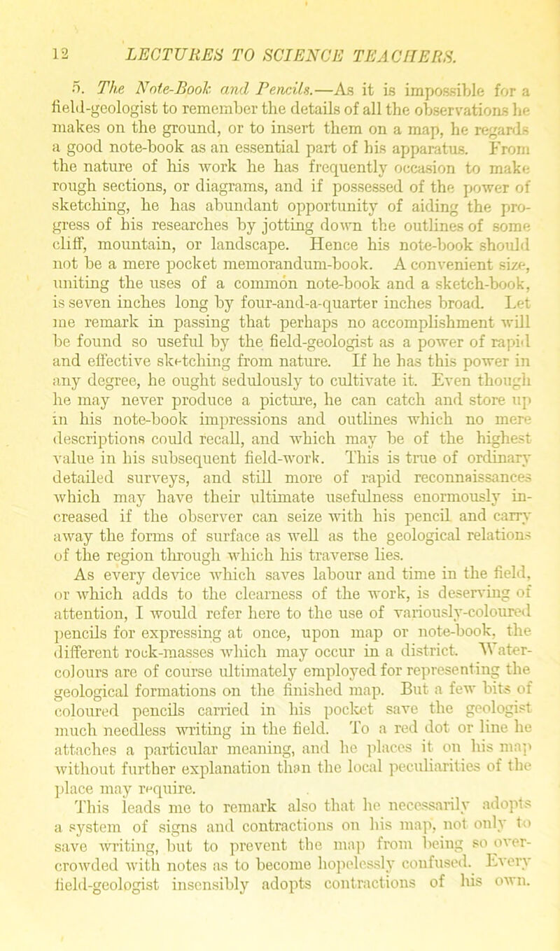 5. The Note-Book and Pencils.—As it is impossible for a field-geologist to remember the details of all the observations he makes on the ground, or to insert them on a map, he regards a good note-book as an essential part of his apparatus. From the nature of his work he has frequently occasion to make rough sections, or diagrams, and if possessed of the power of sketching, he has abundant opportunity of aiding the pro- gress of his researches by jotting down the outlines of some cliff, mountain, or landscape. Hence his note-book should not be a mere pocket memorandum-book. A convenient size, uniting the uses of a common note-book and a sketch-book, is seven inches long by four-and-a-quarter inches broad. Let me remark in passing that perhaps no accomplishment will be found so useful by the field-geologist as a power of rapid and effective sketching from nature. If he has this power in any degree, he ought sedulously to cultivate it. Even though he may never produce a picture, he can catch and store up in his note-book impressions and outlines which no mere descriptions could recall, and which may be of the highest value in his subsequent field-work. This is true of ordinary detailed surveys, and still more of rapid reconnaissances which may have their ultimate usefulness enormously in- creased if the observer can seize with his pencil and carry away the forms of surface as well as the geological relations of the region through which his traverse lies. As every device which saves labour and time in the field, or which adds to the clearness of the work, is deserving of attention, I would refer here to the use of variously-coloured pencils for expressing at once, upon map or note-book, the different rock-masses which may occur in a district. A\ ater- colours are of course ultimately employed for representing the geological formations on the finished map. But a few bits of coloured pencils carried in his pocket save the geologist much needless writing in the field. To a red dot or line he attaches a particular meaning, and he places it on his map without further explanation than the local peculiarities of the place may require. This leads me to remark also that lie necessarily adopts a system of signs and contractions on his map, not only to save writing, but to prevent the map from being so over- crowded with notes as to become hopelessly confused. Every field-geologist insensibly adopts contractions of his own.