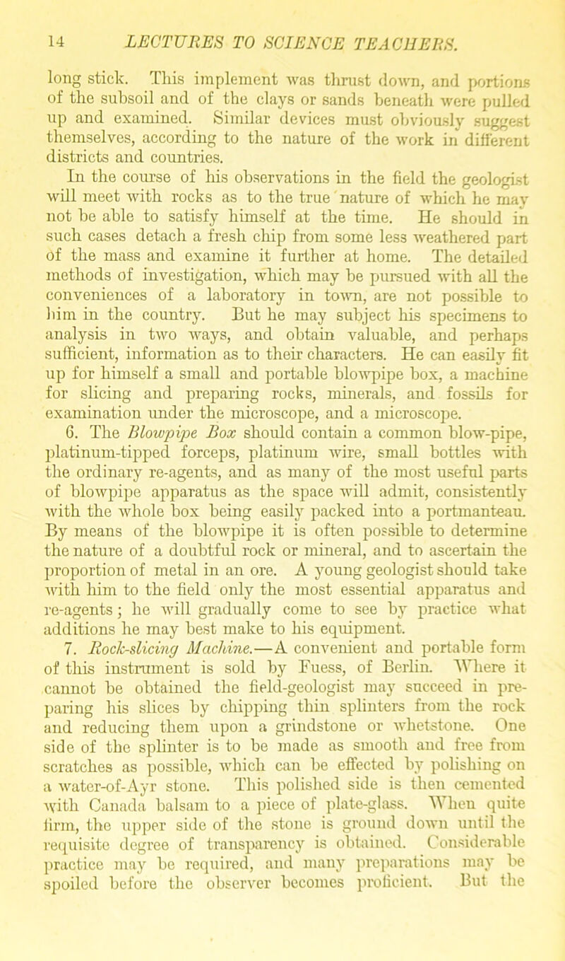 long stick. Tliis implement was thrust down, and portions of the subsoil and of the clays or sands beneath were pulled up and examined.. Similar devices must obviously suggest themselves, according to the nature of the work in different districts and countries. In the course of his observations in the field the geologist will meet with rocks as to the true nature of which he may not be able to satisfy himself at the time. He should in such cases detach a fresh chip from some less weathered part of the mass and examine it further at home. The detailed methods of investigation, which may be pursued with all the conveniences of a laboratory in town, are not possible to him in the country. But he may subject his specimens to analysis in two ways, and obtain valuable, and perhaps sufficient, information as to their characters. He can easily fit up for himself a small and portable blowpipe box, a machine for slicing and preparing rocks, minerals, and fossils for examination under the microscope, and a microscope. 6. The Blowpipe Box should contain a common blow-pipe, platinum-tipped forceps, platinum wire, small bottles with the ordinary re-agents, and as many of the most useful parts of blowpipe apparatus as the space will admit, consistently with the whole box being easily packed into a portmanteau By means of the blowpipe it is often possible to determine the nature of a doubtful rock or mineral, and to ascertain the proportion of metal in an ore. A young geologist should take with him to the field only the most essential apparatus and re-agents; he will gradually come to see by practice what additions he may best make to his equipment. 7. Roclc-slicing Machine.—A convenient and portable form of this instrument is sold by Fuess, of Berlin. Where it cannot be obtained the field-geologist may succeed in pre- paring his slices by chipping thin splinters from the rock and reducing them upon a grindstone or whetstone. One side of the splinter is to be made as smooth and free from scratches as possible, which can be effected by polishing on a water-of-Ayr stone. This polished side is then cemented with Canada balsam to a piece of plate-glass. When quite firm, the upper side of the stone is ground down until the requisite degree of transparency is obtained. Considerable practice may be required, and many preparations may be spoiled before the observer becomes proficient. But the