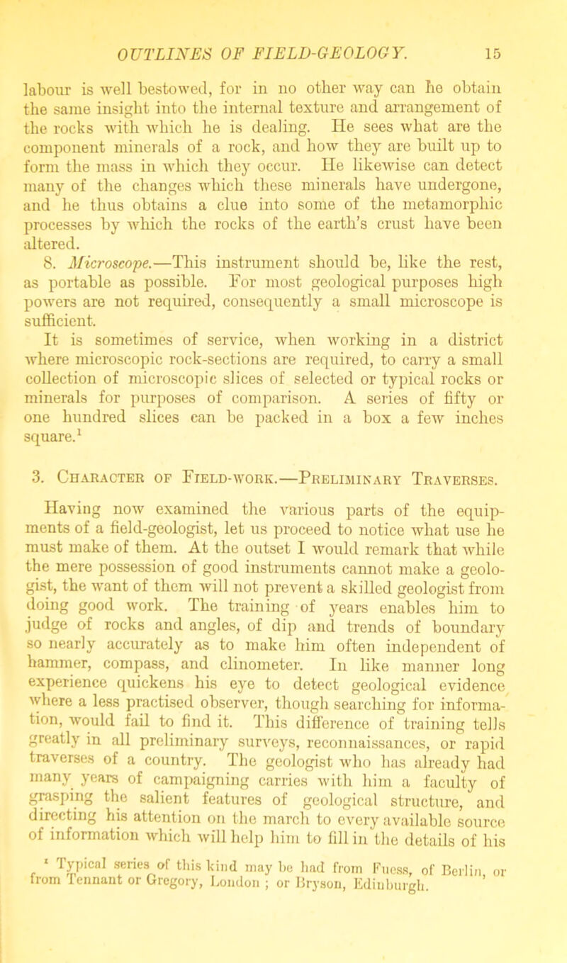 labour is well bestowed, for in no other way can be obtain the same insight into the internal texture and arrangement of the rocks with which he is dealing. He sees what are the component minerals of a rock, and how they are built up to form the mass in which they occur. He likewise can detect many of the changes which these minerals have undergone, and he thus obtains a clue into some of the inetamorphic processes by which the rocks of the earth’s crust have been altered. 8. Microscope.—This instrument should be, like the rest, as portable as possible. For most geological purposes high powers are not required, consequently a small microscope is sufficient. It is sometimes of service, when working in a district where microscopic rock-sections are required, to carry a small collection of microscopic slices of selected or typical rocks or minerals for purposes of comparison. A series of fifty or one hundred slices can be packed in a box a few inches square.1 3. Character of Field-work.—Preliminary Traverses. Having now examined the various parts of the equip- ments of a field-geologist, let us proceed to notice what use he must make of them. At the outset I would remark that while the mere possession of good instruments cannot make a geolo- gist, the want of them 'will not prevent a skilled geologist from doing good work. The training of years enables him to judge of rocks and angles, of dip and trends of boundary so nearly accurately as to make him often independent of hammer, compass, and clinometer. In like manner long experience quickens his eye to detect geological evidence where a less practised observer, though searching for informa- tion, would fail to find it. This difference of training tells greatly in all preliminary surveys, reconnaissances, or rapid traverses of a country. The geologist who has already had many years of campaigning carries with him a faculty of grasping the salient features of geological structure, and directing his attention on the march to every available source of information which will help him to fill in the details of his 1 Typical senes of this kind may be had from Fuess, of Berlin or from lennant or Gregory, London ; or Bryson, Edinburgh.