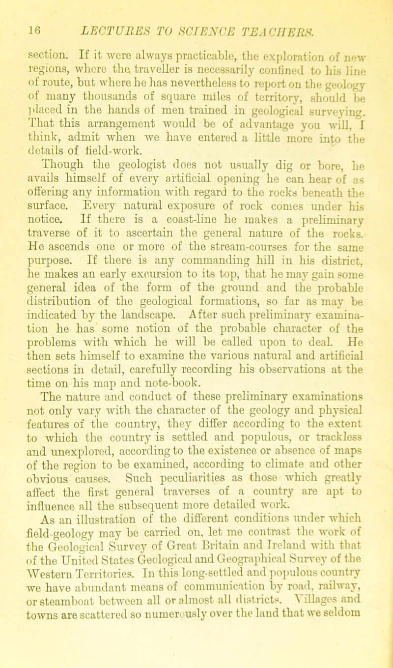 section. If it were always practicable, the exploration of new regions, where the traveller is necessarily confined to his line of route, but where he has nevertheless to report on the geology of many thousands of square miles of territory, should be placed in the hands of men trained in geological surveying. That this arrangement would be of advantage you will, I think, admit when we have entered a little more into the details of field-work. Though the geologist does not usually dig or bore, he avails himself of every artificial opening he can hear of as offering any information with regard to the rocks beneath the surface. Every natural exposure of rock comes under his notice. If there is a coast-line he makes a preliminary traverse of it to ascertain the general nature of the rocks. He ascends one or more of the stream-courses for the same purpose. If there is any commanding hill in his district, he makes an early excursion to its top, that he may gain some general idea of the form of the ground and the probable distribution of the geological formations, so far as may be indicated by the landscape. After such preliminary examina- tion he has some notion of the probable character of the problems with which he will be called upon to deal. He then sets himself to examine the various natural and artificial sections in detail, carefully recording his observations at the time on his map and note-book. The nature and conduct of these preliminary examinations not only vary with the character of the geology and physical features of the country, they differ according to the extent to which the country is settled and populous, or trackless and unexplored, according to the existence or absence of maps of the region to be examined, according to climate and other obvious causes. Such peculiarities as those which greatly affect the first general traverses of a country are apt to influence all the subsequent more detailed work. As an illustration of the different conditions under which field-geology may be carried on, let me contrast the work of the Geological Survey of Great Britain and Ireland with that of the United States Geological and Geographical Survey of the Western Territories. In this long-settled and populous country we have abundant means of communication by road, railway, or steamboat between all or almost all districts. A illages and towns are scattered so numerously over the land that we seldom