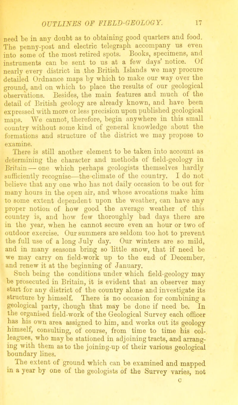 need he in any doubt as to obtaining good quarters and food. The penny-post and electric telegraph accompany us even into some of the most retired spots. Books, specimens, and instruments can be sent to us at a few days notice. Of nearly every district in the British Islands we may procure detailed Ordnance maps by which to make our way over the ground, and on which to place the results of our geological observations. Besides, the main features and much of the detail of British geology are already known, and have been expressed with more or less precision upon published geological maps. We cannot, therefore, begin anywhere in this small country without some kind of general knowledge about the formations and structure of the district we may propose to examine. There is still another element to be taken into account as determining the character and methods of field-geology in Britain—one which perhaps geologists themselves hardly sufficiently recognise—the climate of the country. I do not believe that any one who has not daily occasion to be out for many hours in the open air, and whose avocations make him to some extent dependent upon the weather, can have any proper notion of how good the average weather of this country is, and how few thoroughly bad days there are in the year, when he cannot secure even an hour or two of outdoor exercise. Our summers are seldom too hot to prevent the full use of a long July day. Our winters are so mild, and in many seasons bring so little snow, that if need be we may carry on field-work up to the end of December, and renew it at the beginning of January. Such being the conditions under which field-geology may be prosecuted in Britain, it is evident that an observer may start for any district of the country alone and investigate its structure by bimsolf. There is no occasion for combining a geological party, though that may be done if need be. In the organised field-work of the Geological Survey each officer has his own area assigned to him, and works out its geology himself, consulting, of course, from time to time his col- leagues, who maybe stationed in adjoining tracts, and arrang- ing with them as to the joining-up of their various geological boundary lines. The extent of ground which can be examined and mapped in a year by one of the geologists of the Survey varies, not c