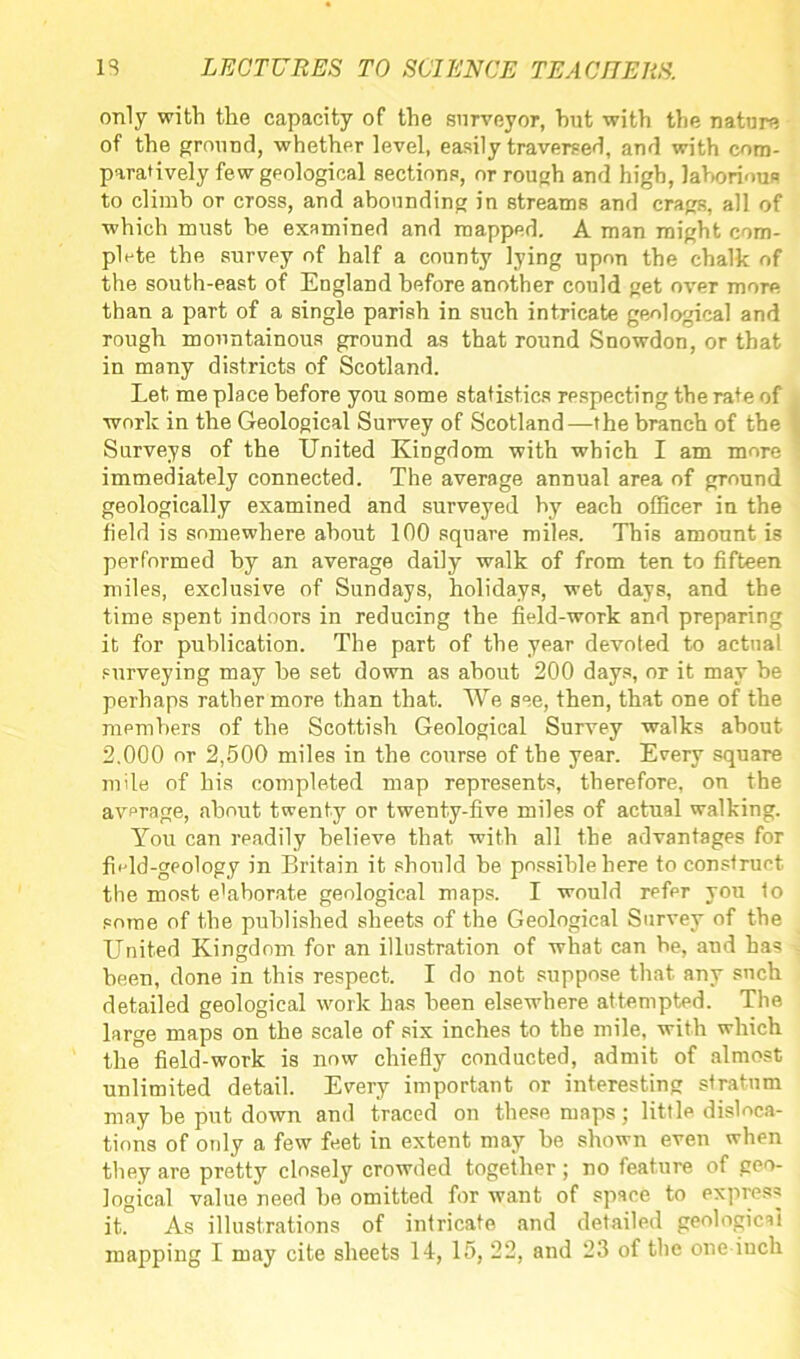 only with the capacity of the surveyor, hut with the nature of the ground, whether level, easily traversed, and with com- paratively few geological sections, or rough and high, laborious to climb or cross, and abounding in streams and crags, all of which must he examined and mapped. A man might com- plete the survey of half a county lying upon the chalk of the south-east of England before another could get over more than a part of a single parish in such intricate geological and rough mountainous ground as that round Snowdon, or that in many districts of Scotland. Let me place before you some statistics respecting the rate of work in the Geological Survey of Scotland—the branch of the Surveys of the United Kingdom with which I am more immediately connected. The average annual area of ground geologically examined and surveyed by each officer in the field is somewhere about 100 square miles. This amount is performed by an average daily walk of from ten to fifteen miles, exclusive of Sundays, holidays, wet days, and the time spent indoors in reducing the field-work and preparing it for publication. The part of the year devoted to actual surveying may he set down as about 200 days, ot it may be perhaps rather more than that. We see, then, that one of the members of the Scottish Geological Survey walks about 2.000 or 2,500 miles in the course of the year. Every square mile of his completed map represents, therefore, on the average, about twenty or twenty-five miles of actual walking. You can readily believe that with all the advantages for fhld-geology in Britain it should be possible here to construct the most elaborate geological maps. I would refer you 1o pome of the published sheets of the Geological Survey of the United Kingdom for an illustration of what can be, and has been, done in this respect. I do not suppose that any such detailed geological work has been elsewhere attempted. The large maps on the scale of six inches to the mile, with which the field-work is now chiefly conducted, admit of almost unlimited detail. Every important or interesting stratum may be put down and traced on these maps; little disloca- tions of only a few feet in extent may be shown even when they are pretty closely crowded together; no feature of geo- logical value need he omitted for want of space to express it. As illustrations of intricate and detailed geological mapping I may cite sheets 14, 15, 22, and 23 of the one-inch