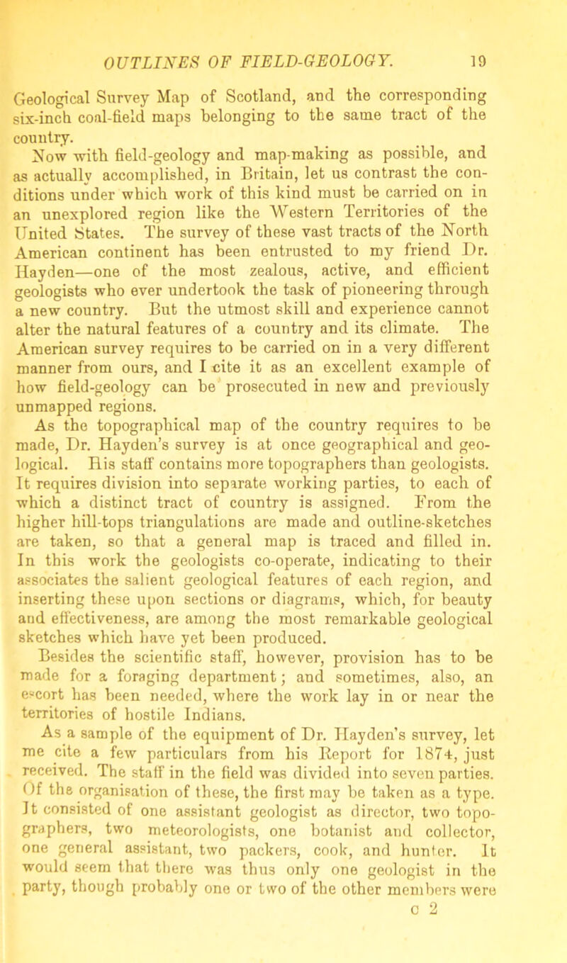 Geological Survey Map of Scotland, and the corresponding six-inch coal-field maps belonging to the same tract of the country. Now with field-geology and map-making as possible, and as actually accomplished, in Britain, let us contrast the con- ditions under which work of this kind must be carried on in an unexplored region like the Western Territories of the United States. The survey of these vast tracts of the North American continent has been entrusted to my friend Dr. Hayden—one of the most zealous, active, and efficient geologists who ever undertook the task of pioneering through a new country. But the utmost skill and experience cannot alter the natural features of a country and its climate. The American survey requires to be carried on in a very different manner from ours, and I cite it as an excellent example of how field-geology can be prosecuted in new and previously unmapped regions. As the topographical map of the country requires to be made, Dr. Hayden’s survey is at once geographical and geo- logical. His staff contains more topographers than geologists. It requires division into separate working parties, to each of which a distinct tract of country is assigned. From the higher hill-tops triangulations are made and outline-sketches are taken, so that a general map is traced and filled in. In this work the geologists co-operate, indicating to their associates the salient geological features of each region, and inserting these upon sections or diagrams, which, for beauty and effectiveness, are among the most remarkable geological sketches which have yet been produced. Besides the scientific staff, however, provision has to be made for a foraging department; and sometimes, also, an escort has been needed, where the work lay in or near the territories of hostile Indians. As a sample of the equipment of Dr. Hayden’s survey, let me cite a few particulars from his Report for 1874, just received. The staff in the field was divided into seven parties. Of the organisation of these, the first may be taken as a type. It consisted of one assistant geologist as director, two topo- graphers, two meteorologists, one botanist and collector, one general assistant, two packers, cook, and hunter. It would seem that there was thus only one geologist in the party, though probably one or two of the other members were