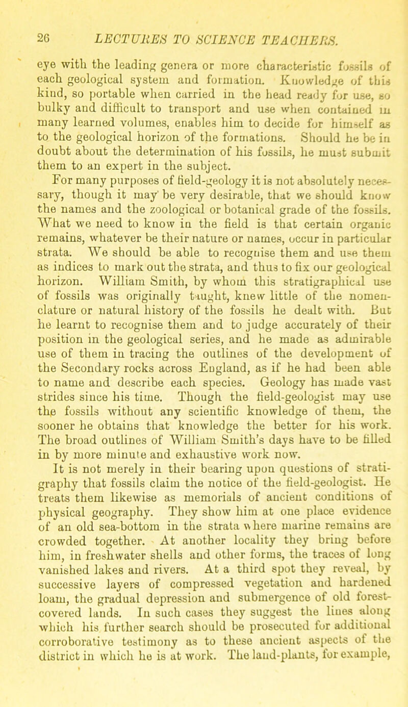 eye with the leading genera or more characteristic fossils of each geological system and formation. Knowledge of this kind, so portable when carried in the head ready for use, so bulky and difficult to transport and use when contained in many learned volumes, enables him to decide for himself as to the geological horizon of the formations. Should he be in doubt about the determination of his fossils, he must submit them to an expert in the subject. For many purposes of field-geology it is not absolutely neces- sary, though it may' be very desirable, that we should know the names and the zoological or botanical grade of the fossils. What we need to know in the field is that certain organic remains, whatever be their nature or names, occur in particular strata. We should be able to recognise them and use them as indices to mark out the strata, and thus to fix our geological horizon. William Smith, by whom this stratigraphical use of fossils was originally taught, knew little of the nomen- clature or natural history of the fossils he dealt with. But he learnt to recognise them and to judge accurately of their position in the geological series, and he made as admirable use of them in tracing the outlines of the development uf the Secondary rocks across England, as if he had been able to name and describe each species. Geology has made vast strides since his time. Though the field-geologist may use the fossils without any scientific knowledge of them, the sooner he obtains that knowledge the better for his work. The broad outlines of William Smith’s days have to be filled in by more minute and exhaustive work now. It is not merely in their bearing upon questions of strati- graphy that fossils claim the notice of the field-geologist. He treats them likewise as memorials of ancient conditions of physical geography. They show him at one place evidence of an old sea-bottom in the strata where marine remains are crowded together. At another locality they bring before him, in freshwater shells and other forms, the traces of long vanished lakes and rivers. At a third spot they reveal, by successive layers of compressed vegetation and hardened loam, the gradual depression and submergence of old forest- covered lands. In such cases they suggest the lines along which his further search should be prosecuted for additional corroborative testimony as to these ancient aspects of the district in which he is at work. The land-plants, for example,