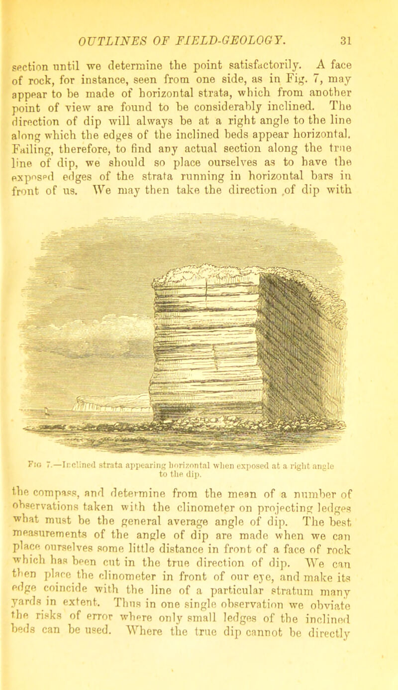 section until we determine the point satisfactorily. A face of rock, for instance, seen from one side, as in Fig. 7, may appear to be made of horizontal strata, which from another point of view are found to he considerably inclined. The direction of dip will always be at a right angle to the line along which the edges of the inclined beds appear horizontal. Failing, therefore, to find aDy actual section along the true line of dip, we should so place ourselves as to have the exposed edges of the strata running in horizontal bars in front of us. We may then take the direction of dip with Fio 7.—Inclined strata appearing horizontal when exposed at a right angle to the dip. the compass, and determine from the mean of a number of observations taken with the clinometer on projecting ledges what must be the general average angle of dip. The best, measurements of the angle of dip are made when we can place ourselves some little distance in front of a face of rock which has been cut in the true direction of dip. We can then place the clinometer in front of our eye, and make its edge coincide with the line of a particular stratum many yards in extent. Thus in one single observation we obviate the risks of error where only small ledges of the inclined beds can be used. Where the true dip cannot be directly