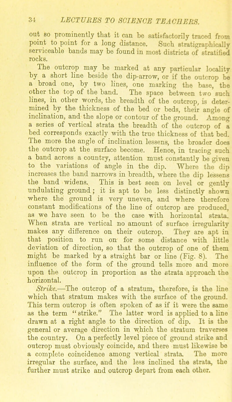 out so prominently that it can he satisfactorily traced from point to point for a long distance. Such stratigraphically serviceable bands may he found in most districts of stratified rocks. The outcrop may be marked at any particular locality by a short line beside the dip-arrow, or if the outcrop be a broad one, by two lines, one marking the base, the other the top of the band. The space between two such lines, in other words, the breadth of the outcrop, is deter- mined by the thickness of the bed or beds, their angle of inclination, and the slope or contour of the ground. Among a series of vertical strata the breadth of the outcrop of a bed corresponds exactly with the true thickness of that bed. f he more the angle of inclination lessens, the broader doe3 the outcrop at the surface become. Hence, in tracing such a band across a country, attention must constantly be given to the variations of angle in the dip. Where the dip increases the band narrows in breadth, where the dip lessens the band widens. This is best seen on level or gently undulating ground; it is apt to be less distinctly shown where the ground is very uneven, and where therefore constant modifications of the line of outcrop are produced, as we have seen to be the case with horizontal strata. When strata are vertical no amount of surface irregularity makes any difference on their outcrop. They are apt in that position to run on for some distance with little deviation of direction, so that the outcrop of one of them might be marked by a straight bar or line (Fig. 8). The influence of the form of the ground tells more and more upon the outcrop in proportion as the strata approach the horizontal. Strike.—The outcrop of a stratum, therefore, is the line which that stratum makes with the surface of the ground. This term outcrop is often spoken of as if it were the same as the term “ strike.” The latter word is applied to a line drawn at a right angle to the direction of dip. It is the general or average direction in which the stratum traverses the country. On a perfectly level piece of ground strike and outcrop must obviously coincide, and there must likewise be a complete coincidence among vertical strata. The more irregular the surface, and the less inclined the strata, the further must strike and outcrop depart from each other.