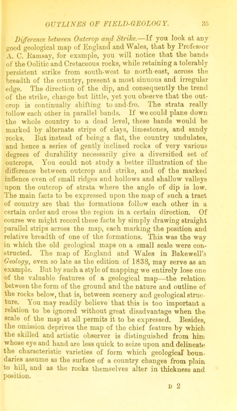 Difference between Outcrop and Strike.—If you look at any good geological map of England and Wales, that by Professor A. C. Bauisay, for example, you will notice that the bands of the Oolitic and Cretaceous rocks, while retaining a tolerably persistent strike from south-west to north-east, across the breadth of the country, present a most sinuous and irregular edge. The direction of the dip, and consequently the trend of the strike, change but little, yet you observe that the out- crop is continually shifting to and-fro. The strata really follow each other in parallel bands. If we could plane down the whole country to a dead level, these bands would be marked by alternate strips of clays, limestones, and sandy rocks. But instead of being a flat, the country undulates, and hence a series of gently inclined rocks of very various degrees of durability necessarily give a diversified set of outcrops. You could not study a better illustration of the difference between outcrop and strike, and of the marked inflence even of small ridges and hollows and shallow valleys upon the outcrop of strata where the angle of dip is low. The main facts to be expressed upon the map of such a tract of country are that the formations follow each other in a certain order and cross the region in a certain direction. Of course we might record these facts by simply drawing straight parallel strips across the map, each marking the position and relative breadth of one of the formations. This was the way in which the old geological maps on a small scale were con- structed. The map of England and Wales in Bake well’s Geology, even so late as the edition of 1838, may serve as an example. But by such a style of mapping we entirely lose one of the valuable features of a geological map—the relation between the form of the ground and the nature and outline of the rocks below, that is, between scenery and geological struc- ture. You may readily believe that this is too important a relation to be ignored without great disadvantage when the scale of the map at all permits it to be expressed. Besides, the omission deprives the map of the chief feature by which the skilled and artistic observer is distinguished from him whose eye and hand are less quick to seize upon and delineate the characteristic varieties of form which geological' boun- daries assume as the surface of a country changes from plain to hill, and as the rocks themselves alter in thickness and position. d 2