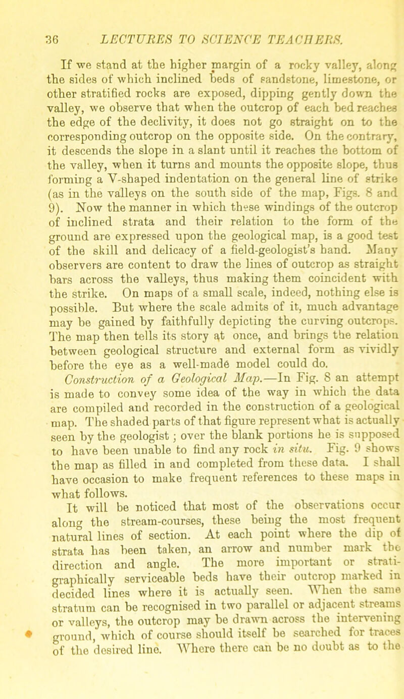 If we stand at the higher margin of a rocky valley, along the sides of which inclined beds of sandstone, limestone, or other stratified rocks are exposed, dipping gently down the valley, we observe that when the outcrop of each bed reaches the edge of the declivity, it does not go straight on to the corresponding outcrop on the opposite side. On the contrary, it descends the slope in a slant until it reaches the bottom of the valley, when it turns and mounts the opposite slope, thus forming a Y-shaped indentation on the general line of strike (as in the valleys on the south side of the map, Figs. 8 and 9). Now the manner in which these windings of the outcrop of inclined strata and their relation to the form of the ground are expressed upon the geological map, is a good test of the skill and delicacy of a field-geologist’s hand. Many observers are content to draw the lines of outcrop as straight bars across the valleys, thus making them coincident with the strike. On maps of a small scale, indeed, nothing else is possible. But where the scale admits of it, much advantage may he gained by faithfully depicting the curving outcrops. The map then tells its story at once, and brings the relation between geological structure and external form as vividly before the eye as a well-made model could do. Construction of a Geological Map.—In Fig. 8 an attempt is made to convey some idea of the way in which the data are compiled and recorded in the construction of a geological map. The shaded parts of that figure represent what is actually seen by the geologist • over the blank portions he is supposed to have been unable to find any rock in situ. Fig. 9 shows the map as filled in and completed from these data. I shall have occasion to make frequent references to these maps in what follows. It will be noticed that most of the observations occur along the stream-courses, these being the most frequent natural lines of section. At each point where the dip of strata has been taken, an arrow and number mark the direction and angle. The more important or strati- graphically serviceable beds have their outcrop marked in decided lines where it is actually seen. When the same stratum can be recognised in two parallel or adjacent streams or valleys, the outcrop may he drawn across the intervening ground, which of course should itself be searched for traces of the desired line. Where there can be no doubt as to the