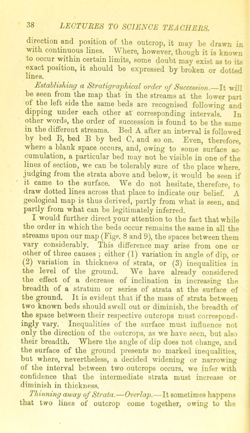 direction and position of the outcrop, it may be drawn in with continuous lines. Where, however, though it is known to occur within certain limits, some doubt may exist as to its exact position, it should he expressed by broken or dotted lines. Establishing a Stratigraphical order of Succession.—It will be seen from the map that in the streams at the lower part ot the left side the same beds are recognised following and dipping under each other atr corresponding intervals.0 In other words, the order of succession is found to be the same in the different streams. Bed A after an interval is followed by bed B, bed B by bed C, and so on. Even, therefore, where a blank space occurs, and, owing to some surface ac- cumulation, a particular bed may not be visible in one of the lines of section, we can be tolerably sure of the place where, judging from the strata above and below, it would be seen if it came to the surface. We do not hesitate, therefore, to draw dotted lines across that place to indicate our belief. A geological map is thus derived, partly from what is seen, and partly from what can be legitimately inferred. I would further direct your attention to the fact that while the order in which the beds occur remains the same in all the streams upon our map (Figs. 8 and 9), the spaces between them vary considerably. This difference may arise from one or other of three causes ; either (1) variation in angle of dip, or (2) variation in thickness of strata, or (3) inequalities in the level of the ground. We have already considered the effect of a decrease of inclination in increasing the breadth of a stratum or series of strata at the surface of the ground. It is evident that if the mass of strata between two known beds should swell out or diminish, the breadth of the space between their respective outcrops must correspond- ingly vary. Inequalities of the surface must influence not only the direction of the outcrops, as we have seen, but also their breadth. Where the angle of dip does not change, and the surface of the ground presents no marked inequalities, but where, nevertheless, a decided widening or narrowing of the interval between two outcrops occurs, we infer with confidence that the intermediate strata must increase or diminish in thickness. Thinning away of Strata.—Overlap.—It sometimes happens that two lines of outcrop come together, owing to the