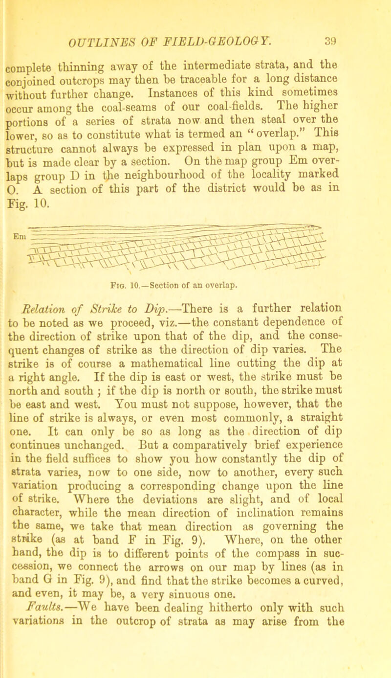 complete thinning away of the intermediate strata, and the conjoined, outcrops may then he traceable for a long distance without further change. Instances of this kind, sometimes occur among the coal-seams of our coal-fields. The higher portions of a series of strata now and then steal over the lower, so as to constitute what is termed an “ overlap.” This structure cannot always he expressed in plan upon a map, but is made clear by a section. On the map group Em over- laps group D in the neighbourhood of the locality marked O. A section of this part of the district would be as in Fig. 10. Fio. 10.—Section of an overlap. Relation of Strike to Dip.—There is a further relation to he noted as we proceed, viz.—the constant dependence of the direction of strike upon that of the dip, and the conse- quent changes of strike as the direction of dip varies. The strike is of course a mathematical line cutting the dip at a right angle. If the dip is east or west, the strike must he north and south j if the dip is north or south, the strike must he east and west. You must not suppose, however, that the line of strike is always, or even most commonly, a straight one. It can only be so as long as the direction of dip continues unchanged. But a comparatively brief experience in the field suffices to show you how constantly the dip of strata varies, now to one side, now to another, every such variation producing a corresponding change upon the line of strike. Where the deviations are slight, and of local character, while the mean direction of inclination remains the same, we take that mean direction as governing the strike (as at hand F in Fig. 9). Where, on the other hand, the dip is to different points of the compass in suc- cession, we connect the arrows on our map by lines (as in hand G in Fig. 9), and find that the strike becomes a curved, and even, it may be, a very sinuous one. Faults.—We have been dealing hitherto only with such variations in the outcrop of strata as may arise from the