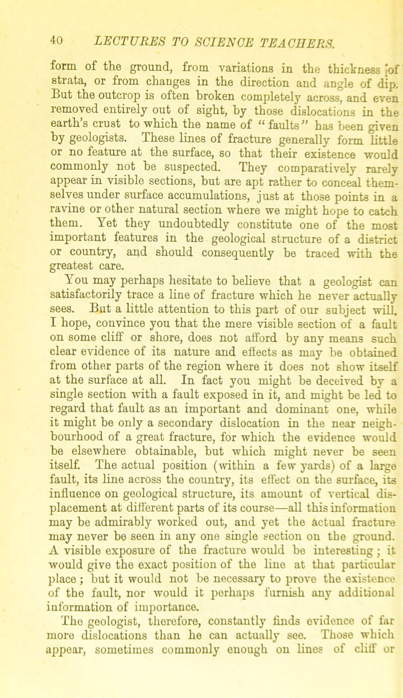 form of the ground, from variations in the thickness [of strata, or from changes in the direction and angle of dip. But the outcrop is often broken completely across, and even removed entirely out of sight, by those dislocations in the earth’s crust to which the name of “ faults” has been given by geologists. These lines of fracture generally form little or no feature at the surface, so that their existence would commonly not he suspected. They comparatively rarely appear in visible sections, but are apt rather to conceal them- selves under surface accumulations, just at those points in a ravine or other natural section where we might hope to catch them. Yet they undoubtedly constitute one of the most important features in the geological structure of a district or country, and should consequently be traced with the greatest care. You may perhaps hesitate to believe that a geologist can satisfactorily trace a line of fracture which he never actually sees. But a little attention to this part of our subject will, I hope, convince you that the mere visible section of a fault on some cliff or shore, does not afford by any means such clear evidence of its nature and effects as may be obtained from other parts of the region where it does not show itself at the surface at all. In fact you might be deceived by a single section with a fault exposed in it, and might be led to regard that fault as an important and dominant one, while it might be only a secondary dislocation in the near neigh- bourhood of a great fracture, for which the evidence would be elsewhere obtainable, but which might never be seen itself. The actual position (within a few yards) of a large fault, its line across the country, its effect on the surface, its influence on geological structure, its amount of vertical dis- placement at different parts of its course—all this information may be admirably worked out, and yet the actual fracture may never be seen in any one single section on the ground. A visible exposure of the fracture would be interesting ; it would give the exact position of the line at that particular place ; but it would not be necessary to prove the existence of the fault, nor would it perhaps furnish any additional information of importance. The geologist, therefore, constantly finds evidence of far more dislocations than he can actually see. Those which appear, sometimes commonly enough on lines of cliff or