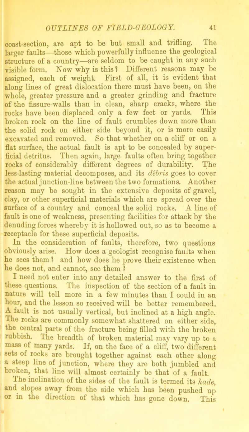 coast-section, are apt to be but small and trifling. The larger faults—those -which powerfully influence the geological structure of a country—are seldom to be caught in any such visible form, blow why is this] Different reasons may be assigned, each of weight. First of all, it is evident that along lines of great dislocation there must have been, on the whole, greater pressure and a greater grinding and fracture of the fissure-walls than in clean, sharp cracks, where the rocks have been displaced only a few feet or yards. This broken rock on the line of fault crumbles down more than the solid rock on either side beyond it, or is more easily excavated and removed. So that whether on a cliff or on a flat surface, the actual fault is apt to be concealed by super- ficial detritus. Then again, large faults often bring together rocks of considerably different degrees of durability. The less-lasting material decomposes, and its debris goes to cover the actual junction-line between the two formations. Another reason may be sought in the extensive deposits of gravel, clay, or other superficial materials which are spread over the surface of a country and conceal the solid rocks. A line of fault is one of weakness, presenting facilities for attack by the denuding forces whereby it is hollowed out, so as to become a receptacle for these superficial deposits. In the consideration of faults, therefore, two questions obviously arise. How does a geologist recognise faults when he sees them 1 and bow does he prove their existence when he does not, and cannot, see them ? I need not enter into any detailed answer to the first of these questions. The inspection of the section of a fault in nature will tell more in a few minutes than I could in an hour, and the lesson so received will be better remembered. A fault is not usually vertical, but inclined at a high angle. The rocks are commonly somewhat shattered on either side, the central parts of the fracture being filled with the broken rubbish. The breadth of broken material may vary up to a mass of many yards. If, on the face of a cliff', two different sets of rocks are brought together against each other along a steep line of junction, where they are both jumbled and broken, that line will almost certainly be that of a fault. The inclination of the sides of the fault is termed its hade, and slopes away from the side which has been pushed up or in the direction of that which has gone down. This