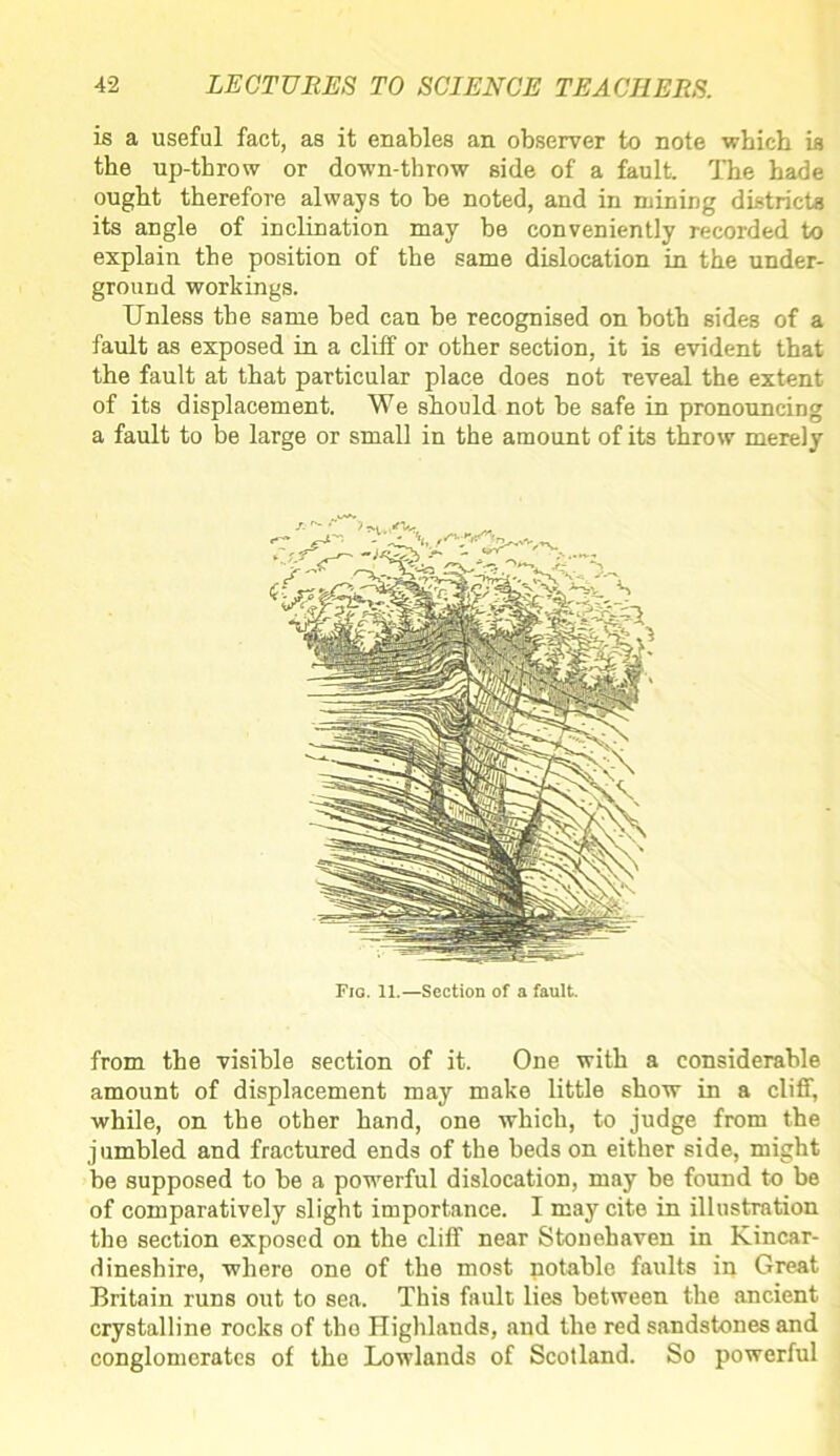 is a useful fact, as it enables an observer to note which is the up-throw or down-throw side of a fault. The hade ought therefore always to be noted, and in mining districts its angle of inclination may be conveniently recorded to explain the position of the same dislocation in the under- ground workings. Unless the same bed can be recognised on both sides of a fault as exposed in a cliff or other section, it is evident that the fault at that particular place does not reveal the extent of its displacement. We should not be safe in pronouncing a fault to be large or small in the amount of its throw merely Fig. 11.—Section of a fault. from the visible section of it. One with a considerable amount of displacement may make little show in a cliff, while, on the other hand, one which, to judge from the jumbled and fractured ends of the beds on either side, might be supposed to be a powerful dislocation, may be found to be of comparatively slight importance. I may cite in illustration the section exposed on the cliff near Stonehaven in Kincar- dineshire, where one of the most notable faults in Great Britain runs out to sea. This fault lies between the ancient crystalline rocks of tlio Highlands, and the red sandstones and conglomerates of the Lowlands of Scotland. So powerful