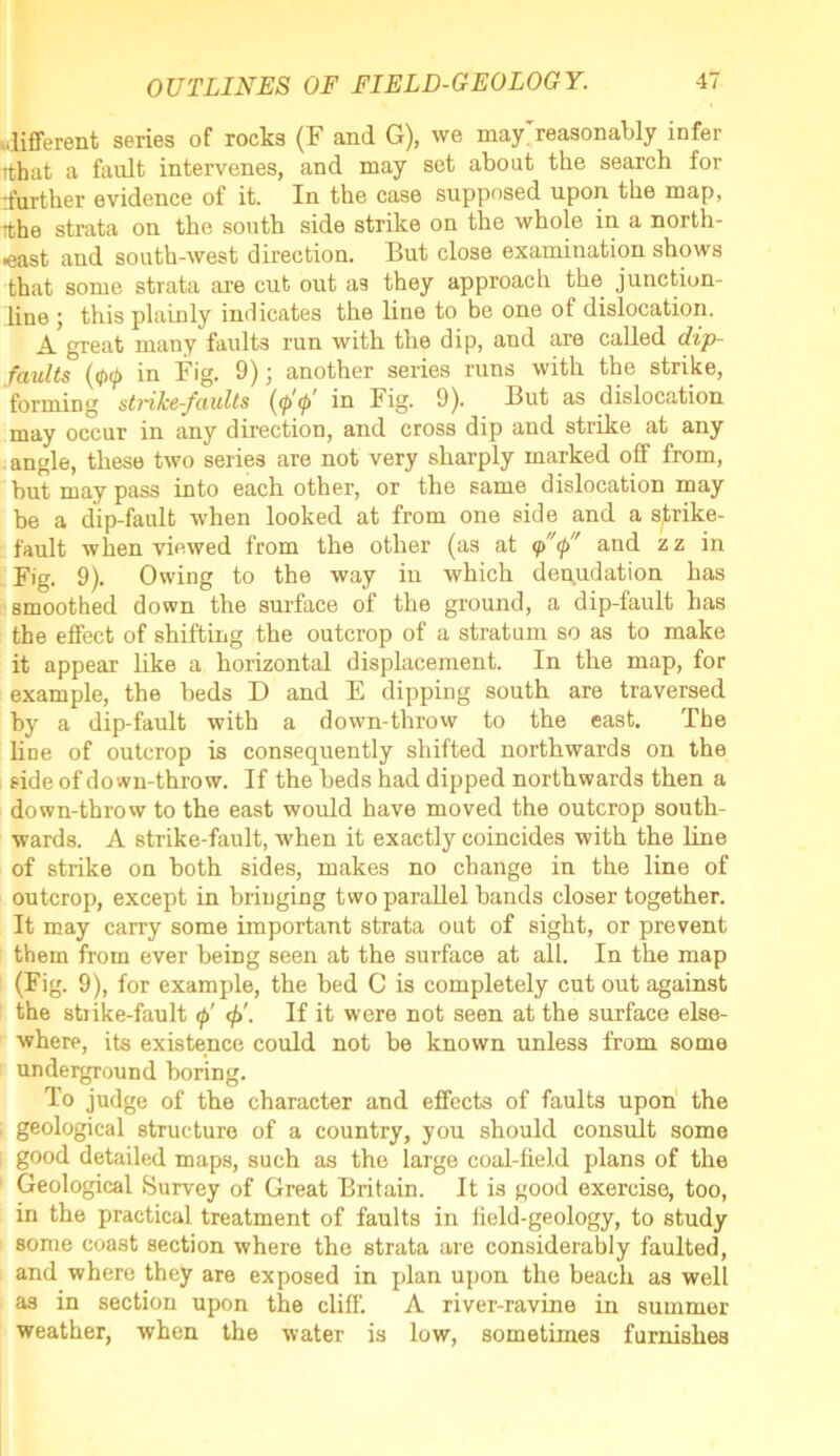 different series of rocks (F and G), we may reasonably infer itbat a fault intervenes, and may set about the search for rfurther evidence of it. In the case supposed upon the map, ithe strata on the south side strike on the whole in a north- east and south-west direction. But close examination shows that some strata are cut out as they approach the junction- line ; this plainly indicates the line to be one of dislocation. A great many faults run with the dip, and are called dip- faults (ifKj) in Fig. 9); another series runs with the strike, forming strike-faults (<p <l> in Fig. 9). But as dislocation may occur in any direction, and cross dip and strike at any angle, these two series are not very sharply marked off from, but may pass into each other, or the same dislocation may be a dip-fault when looked at from one side and a strike- fault when viewed from the other (as at <p(p and z z in Fig. 9). Owing to the way in which denudation has smoothed down the surface of the ground, a dip-fault has the effect of shifting the outcrop of a stratum so as to make it appear like a horizontal displacement. In the map, for example, the beds D and E dipping south are traversed by a dip-fault with a down-throw to the east. The line of outcrop is consequently shifted northwards on the side of down-throw. If the beds had dipped northwards then a down-throw to the east would have moved the outcrop south- wards. A strike-fault, when it exactly coincides with the line of strike on both sides, makes no change in the line of outcrop, except in bringing two parallel bands closer together. It may carry some important strata out of sight, or prevent them from ever being seen at the surface at all. In the map (Fig. 9), for example, the bed C is completely cut out against the stnke-fault f If it were not seen at the surface else- where, its existence could not be known unless from some underground boring. To judge of the character and effects of faults upon the geological structure of a country, you should consult some good detailed maps, such as the large coal-field plans of the Geological Survey of Great Britain. It is good exercise, too, in the practical treatment of faults in field-geology, to study some coast section where the strata are considerably faulted, and where they are exposed in plan upon the beach as well as in section upon the cliff. A river-ravine in summer weather, when the water is low, sometimes furnishes