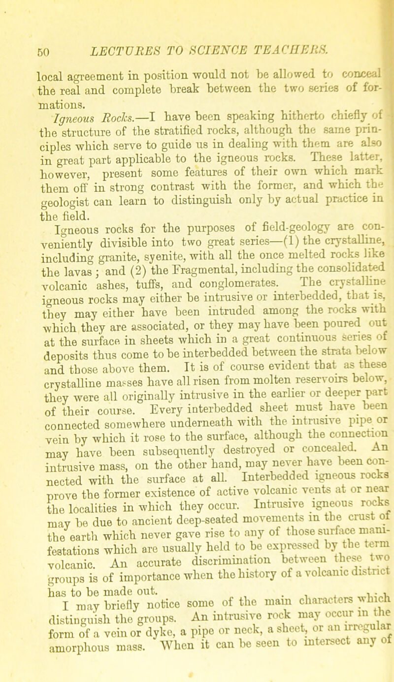 local agreement in position would not be allowed to conceal the real and complete break between the two series of for- mations. 1 Igneous Roclcs.—I have been speaking hitherto chiefly of -I the structure of the stratified rocks, although the same prin- ; ciples which serve to guide us in dealing with them are also j in great part applicable to the igneous rocks. These latter, I however, present some features of their own which mail- them off in strong contrast with the former, and which the geologist can learn to distinguish only by actual practice in the field. Igneous rocks for the purposes of field-geology are con- veniently divisible into two great series—(1) the crystalline, including granite, syenite, with all the once melted rocks like the lavas ; and (2) the Fragmental, including the consolidated volcanic ashes, tuffs, and conglomerates. The crystalline igneous rocks may either be intrusive or interbedded, that is, they may either have been intruded among the rocks with which they are associated, or they may have been poured out at tlie surface in sheets which in a great continuous series of deposits thus come to be interbedded between the strata below and those above them. It is of course evident that as these crystalline masses have all risen from molten reservoirs below, they were all originally intrusive in the earlier or deeper part of their course. Every interbedded sheet must have been connected somewhere underneath with the intrusive pipe or vein by which it rose to the surface, although the connection may have been subsequently destroyed or concealed. An intrusive mass, on the other hand, may never have been con- nected with the surface at all. Interbedded igneous rocks prove the former existence of active volcanic vents at or near the localities in which they occur. Intrusive igneous rocks may be due to ancient deep-seated movements in the crust ol the earth which never gave rise to any of those surface mani- festations which are usually held to be expressed by the term volcanic. An accurate discrimination between these two groups is of importance when the history of a volcanic district has to be made out. . , i • v I may briefly notice some of the mam characters which distinguish the groups. An intrusive rock may occur in the form of a vein or dyke, a pipe or neck, a sheet, or an nreguh r amorphous mass. When it can be seen to intersect any ot