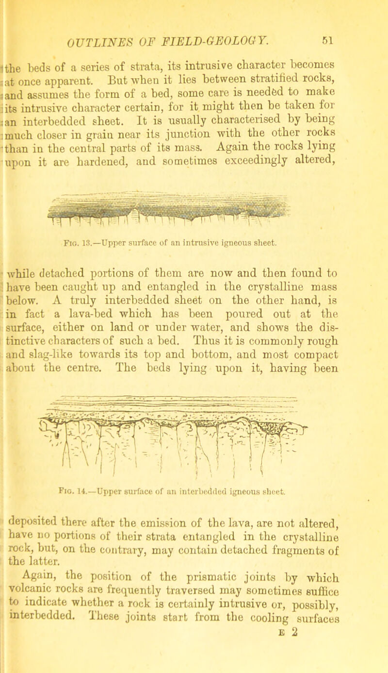 ithe beds of a series of strata, its intrusive character becomes - J once apparent. But when it lies between stratified rocks, = and assumes the form of a bed, some care is needed to make jits intrusive character certain, for it might then be taken for :an interbedded sheet. It is usually characterised by being :much closer in grain near its junction with the other rocks than in the central parts of its mass. Again the rocks lying upon it are hardened, aud sometimes exceedingly altered, while detached portions of them are now and then found to : have been caught up and entangled in the crystalline mass below. A truly interbedded sheet on the other hand, is in fact a lava-bed which has been poured out at the surface, either on land or under water, and shows the dis- tinctive characters of such a bed. Thus it is commonly rough and slag-like towards its top and bottom, and most compact about the centre. The beds lying upon it, having been Fio. 14.—Upper surface of an interbedded igneous sheet. deposited there after the emission of the lava, are not altered, have no portions of their strata entangled in the crystalline rock, but, on the contrary, may contain detached fragments of the latter. Again, the position of the prismatic joints by which volcanic rocks are frequently traversed may sometimes suffice to indicate whether a rock is certainly intrusive or, possibly, interbedded. These joints start from the cooling surfaces E 2