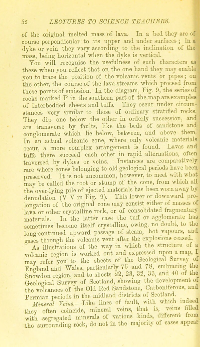 of the original melted mass of lava. In a bed they are of course perpendicular to its upper and under surfaces ; in a dyke or vein they vary according to the inclination of the mass, being horizontal when the dyke is vertical. You will recognise the usefulness of such characters as these when you reflect that on the one hand they may enable you to trace the position of the volcanic vents or pipes; on i the other, the course of the lava-streams which proceed from | these points of emission. In the diagram, Fig. 9, the series of rocks marked P in the southern part of the map are examples | of interbedded sheets and tuffs. They occur under circum- j stances very similar to those of ordinary stratified rocks. They dip one below the other in orderly succession, and are transverse by faults, like the beds of sandstone and conglomerate which lie below, between, and above them. In an actual volcanic cone, where only volcanic materials occur, a more complex arrangement is found. Lavas and tuffs there succeed each other in rapid alternations, often traversed by dykes or veins. Instances are comparatively \ rare where cones belonging to old geological periods hat e been preserved. It is not uncommon, however, to meet with what may be called the root or stump of the cone, from which all the over-lying pile of ejected materials has been worn away by denudation (V Y in Fig. 9). This lower or downward pro- longation of the original cone may consist either of masses of lava or other crystalline rock, or of consolidated fragmentary materials. In ‘the latter case the tuff or agglomerate has sometimes become itself crystalline, owing, no doubt, to the long-continued upward passage of steam, hot vapours, and gases through the volcanic vent after the explosions ceased. As illustrations of the way in which the structure of a volcanic region is worked out and expressed upon a map, I may refer you to the sheets of the Geological Survey of England and Wales, particularly 75 and 78, embracing the Snowdon region, and to sheets 22, 23, 32, 33, and 40 of the Geological Survey of Scotland, showing the development of the volcanoes of the Old Red Sandstone, Carboniferous, and Permian periods in the midland districts of Scotland. Mineral Veins.—Like lines of fault, with which indeed they often coincide, mineral veins, that is, veins filled with segregated minerals of various kinds, different from the surrounding rock, do not in the majority of cases appear