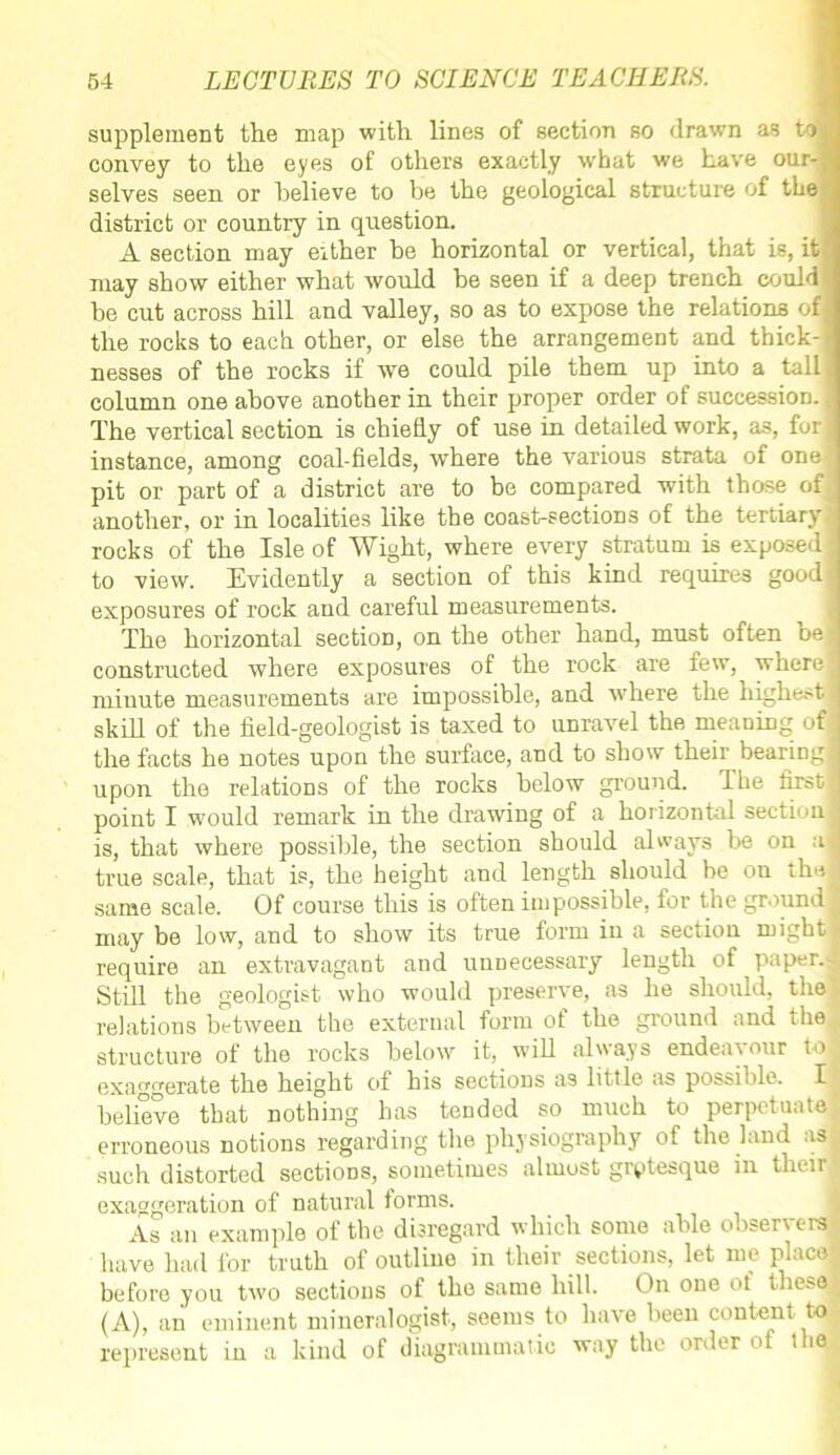 supplement the map with lines of section so drawn as to convey to the eyes of others exactly what we have our- selves seen or helieve to be the geological structure of the district or country in question. A section may either be horizontal or vertical, that is, it’ may show either what would be seen if a deep trench could be cut across hill and valley, so as to expose the relations of the rocks to each other, or else the arrangement and thick- nesses of the rocks if we could pile them up into a tall; column one above another in their proper order of succession, j The vertical section is chiefly of use in detailed work, as, fori instance, among coal-fields, where the various strata of one pit or part of a district are to be compared with those of another, or in localities like the coast-sections of the tertiary rocks of the Isle of Wight, where every stratum is exposed! to view. Evidently a section of this kind requires good exposures of rock and careful measurements. The horizontal section, on the other hand, must often be! constructed where exposures of the rock are few, where! miuute measurements are impossible, and where the highest skill of the field-geologist is taxed to unravel the meaning of the facts he notes upon the surface, and to show their bearing! upon the relations of the rocks below ground. The first! point I would remark in the drawing of a horizontal section jj is, that where possible, the section should always be on a| true scale, that is, the height and length should be on the! same scale. Of course this is often impossible, for the ground may be low, and to show its true form in a section might J require an extravagant and unnecessary length of paper.- Still the geologist who would preserve, as he should, the relations between the external form of the ground and the structure of the rocks below it, will always endear our to exaggerate the height of his sections as little as possible. I believe that nothing has tended so much to perpetuate erroneous notions regarding the physiography of the land as j such distorted sections, sometimes almost grotesque in their exaggeration of natural forms. As an example of the disregard which some able observers have had for truth of outline in their sections, let me place! before you two sections of the same hill. On one of these : (A), an eminent mineralogist, seems to have been content to represent in a kind of diagrammatic way the order of the