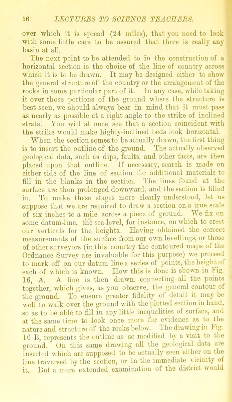 over which it is spread (24 miles), that you need to look with some little care to be assured that there is really any basin at all. The next point to be attended to in the construction of a horizontal section is the choice of the line of country across which it is to be drawn. It may he designed either to show the general structure of the country or the arrangement of the rocks in some particular part of it. In any case, while taking it over those portions of the ground where the structure is best seen, we should always bear in mind that it must pass as nearly as possible at a right angle to the strike of inclined strata. You will at once see that a section coincident with the strike would make highly-inclined beds look horizontal When the section comes to be actually drawn, the first thing is to insert the outline of the ground. The actually observed geological data, such as dips, faults, and other facts, are then placed upon that outline. If necessary, search is made on either side of the line of section for additional materials to fill in the blanks in the section. The lines found at the surface are then prolonged downward, and the section is filled in. To make these stages more clearly understood, let us suppose that we are required to draw a section on a true scale of six inches to a mile across a piece of ground. We fix on some datum-line, the sea-level, for instance, on which to erect our verticals for the heights. Having obtained the correct measurements of tire surface from our own levellings, or those of other surveyors (in this country the contoured maps of the Ordnance Survey are invaluable for this purpose) we proceed to mark off on our datum line a series of points, the height ul each of which is known. How this is done is shown in lig. 16, A. A line is then drawn, connecting all the points together, which gives, as you observe, the general contour of the ground. To ensure greater fidelity of detail it may be well to walk over the ground with the [dotted section in hand, so as to be able to fill in any little inequalities oi surface, and at the same time to look once more for evidence as to the nature and structure of the rocks below. The drawing in lig. 16 13, represents the outline as so modified by a visit to the ground. On this same drawing all the geological data arc inserted which are supposed to be actually seen either on the line traversed by the section, or in the immediate vicinity of it. 13ut a more extended examination of the district would