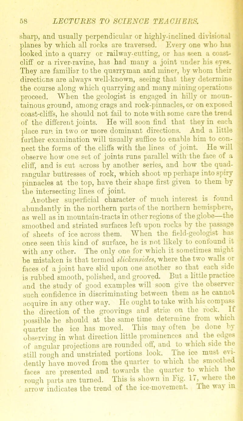 sharp, and usually perpendicular or highly-inclined divisional planes by which all rocks are traversed. Every one who has looked into a quarry or railway-cutting, or has seen a coast- cliff or a river-ravine, has had many a joint under his eyes. They are familiar to the quarryman and miner, by whom their directions are always well-known, seeing that they determine the course along which quarrying and many mining operations proceed. When the geologist is engaged in hilly or moun- tainous ground, among crags and rock-pinnacles, or on exposed coast-cliffs, he should not fail to note with some care the trend of the different joints. He will soon find that they in each place run in two or more dominant directions. And a little further examination will usually suffice to enable him to con- nect the forms of the cliffs with the lines of joint. He will observe how one set of joints runs parallel with the face of a cliff, and is cut across by another series, and how the quad- rangular buttresses of rock, which shoot up perhaps into spiry pinnacles at the top, have their shape first given to them by the intersecting lines of joint. Another superficial character of much interest is found abundantly in the northern parts of the northern hemisphere, as well as in mountain-tracts in other regions of the globe—the smoothed and striated surfaces left upon rocks by the passage of sheets of ice across them. When the field-geologist has once seen this kind of surface, he is not likely to confound it with any other. The only one for which it sometimes might be mistaken is that termed slickensid.es, where the two walls or faces of a joint have slid upon one another so that each side is rubbed smooth, polished, and grooved. But a little practice and the study of good examples will soon give the observer such confidence in discriminating between them as he cannot acquire in any other way. He ought to take with his compass the direction of the groovings and striaa on the rock. If possible he should at the same time determine from which quarter the ice has moved, dhis may often be done by observing in what direction little prominences and the edges of angular projections are rounded off, aud to which side the still rough and unstriated portions look. The ice must evi- dently have moved from the quarter to which the smoothed faces are presented and towards the quarter to^ which the rough parts are turned. This is shown in Fig. 11, where the arrow indicates the trend of the ice-movement. The way in