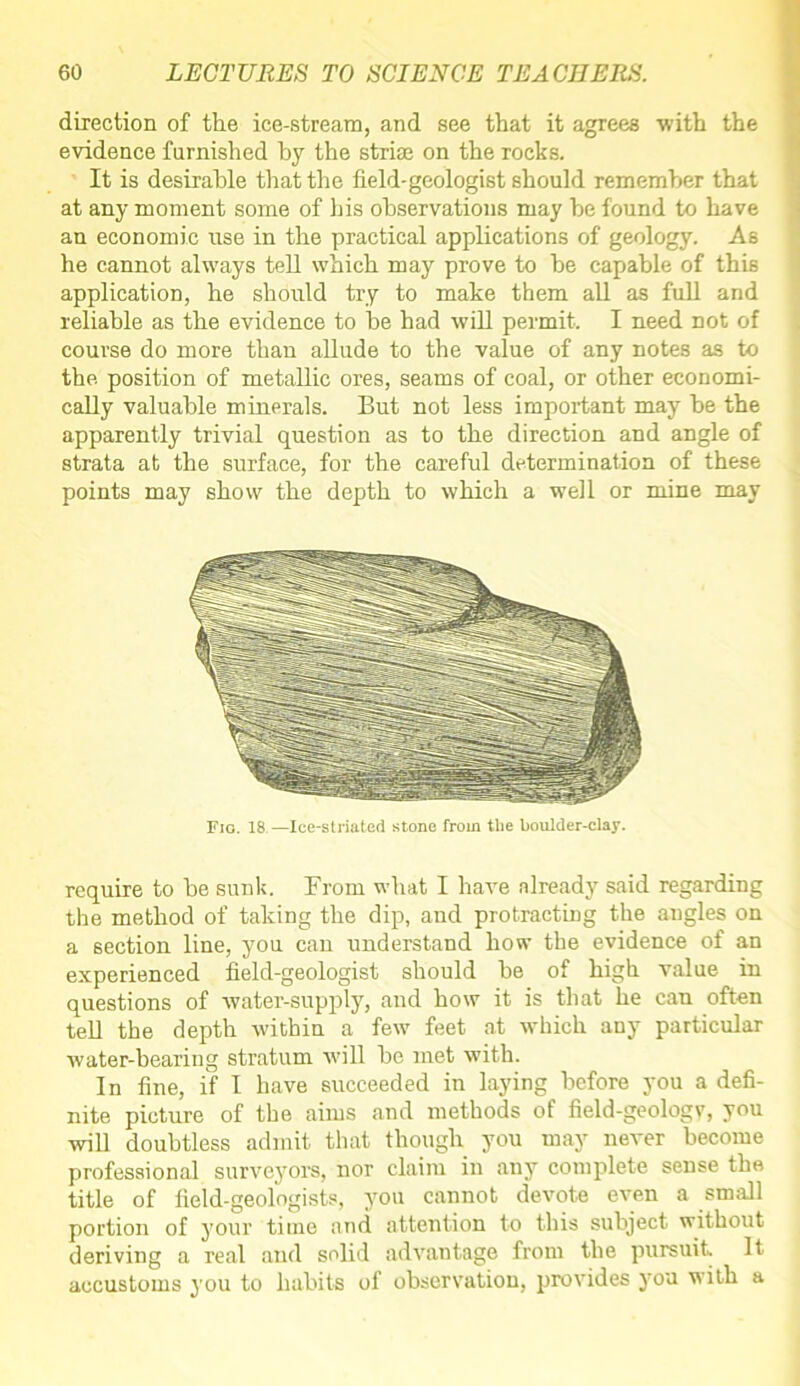direction of the ice-stream, and see that it agrees with the evidence furnished by the striae on the rocks. It is desirable that the field-geologist should remember that at any moment some of his observations may be found to have an economic use in the practical applications of geology. As he cannot always tell which may prove to be capable of this application, he should try to make them all as full and reliable as the evidence to be had will permit. I need not of course do more than allude to the value of any notes as to the. position of metallic ores, seams of coal, or other economi- cally valuable minerals. But not less important may be the apparently trivial question as to the direction and angle of strata at the surface, for the careful determination of these points may show the depth to which a well or mine may Fig. 18.—Ice-striated stone from tlie boulder-clay. require to be sunk. Prom what I have already said regarding the method of taking the dip, and protracting the angles on a section line, you can understand how the evidence of an experienced field-geologist should be of high value in questions of water-supply, and how it is that he can often tell the depth within a few feet at which any particular water-bearing stratum will be met with. In fine, if I have succeeded in laying before you a defi- nite picture of the aims and methods of field-geologv, you will doubtless admit that though you may never become professional surveyors, nor claim in any complete sense the title of field-geologists, you cannot devote even a small portion of your time and attention to this subject without deriving a real and solid advantage from the pursuit It accustoms you to habits of observation, provides you with a
