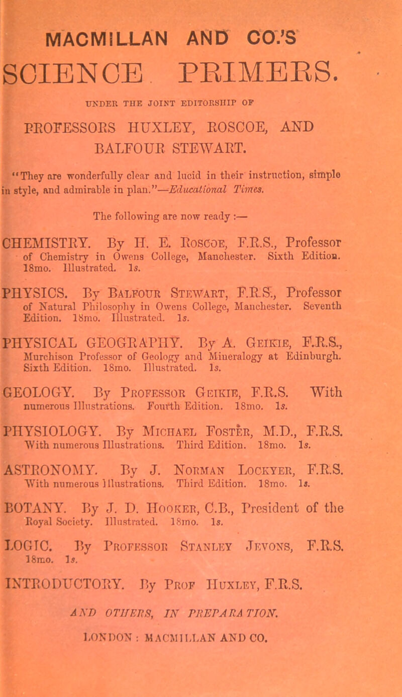 SCIENCE PRIMERS. UNDER THE JOINT EDITORSHIP OP PROFESSORS HUXLEY, ROSCOE, AND BALFOUR STEWART. “They nre wonderfully clear and lucid in their instruction, simple in style, and admirable in plan.”—Educational Times. The following are now ready :— CHEMISTRY. By H. E. Rosooe, F.R.S., Professor of Chemistry in Owens College, Manchester. Sixth Edition. 18mo. Illustrated. Is. PHYSICS. By Balfour Stewart, F.R.S., Professor of Natural Philosophy in Owens College, Manchester. Seventh Edition. 18mo. Illustrated. Is. PHYSICAL GEOGRAPHY. By A. Geikie, F.R.S., Murchison Professor of Geology and Mineralogy at Edinburgh. Sixth Edition. ISmo. Illustrated. Is. GEOLOGY. By Professor Geikie, F.R.S. With numerous Illustrations. Fourth Edition. ISmo. Is. PHYSIOLOGY. By Michael Foster, M.D., F.R.S. With numerous Illustrations. Third Edition. 18mo. Is. ASTRONOMY. By J. Norman Lockyer, F.R.S. With numerous Illustrations. Third Edition. 18mo. Is. BOTANY. By J. D. Hooker, C.B., President of the Royal Society. Illustrated. ISmo. Is. LOGIC. By Professor Stanley Jevons, F.R.S. 18mo. Is. INTRODUCTORY. By Prof Huxley, F.R.S. A ED OTHERS, IN PREPARATION. LONDON : MACMILLAN AND CO.