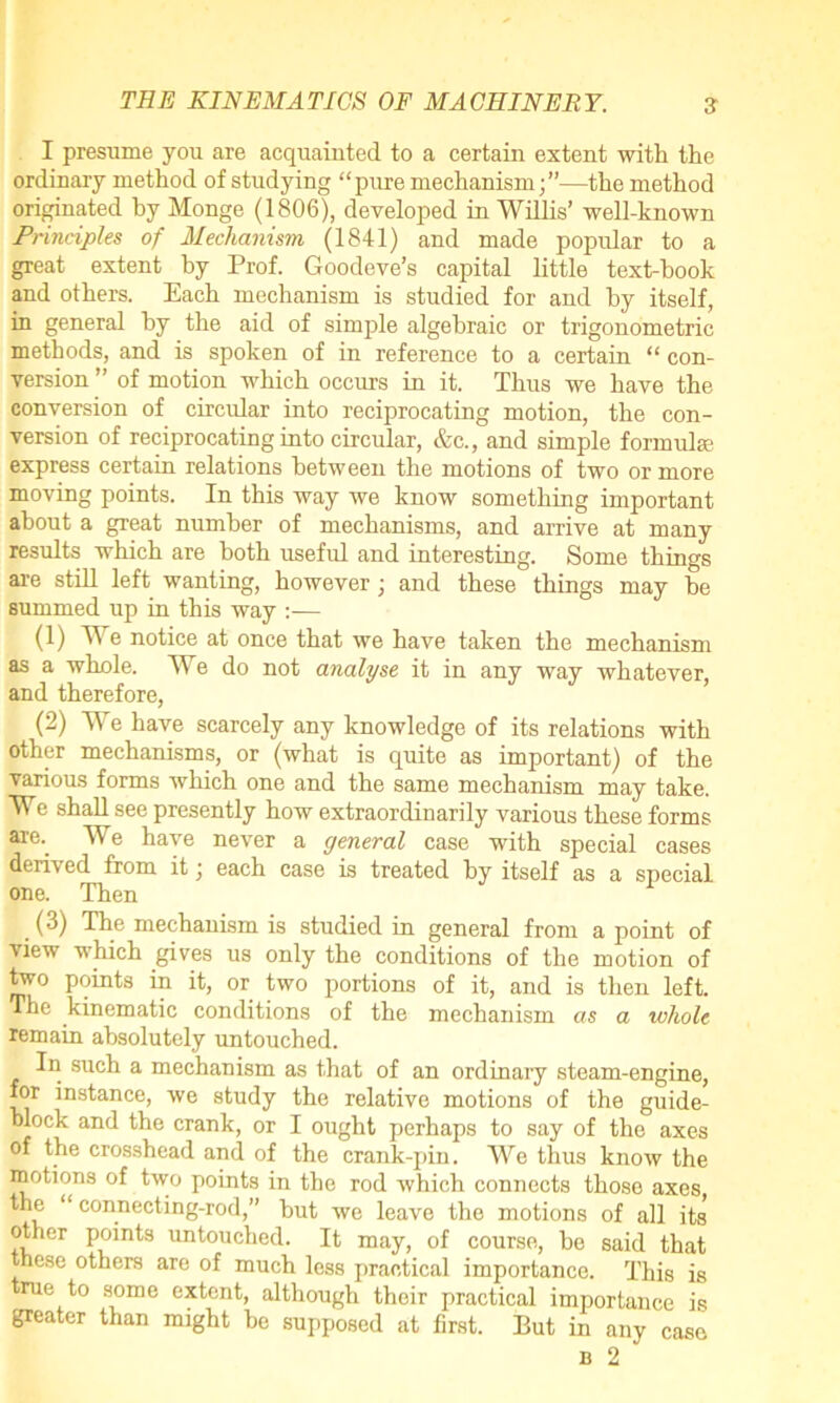 I presume you are acquainted to a certain extent with the ordinary method of studying “pure mechanism;”—the method originated by Monge (1806), developed in Willis’ well-known Principles of Mechanism (1841) and made popular to a great extent by Prof. Goodeve’s capital little text-hook and others. Each mechanism is studied for and by itself, in general by the aid of simple algebraic or trigonometric methods, and is spoken of in reference to a certain “ con- version ” of motion which occurs in it. Thus we have the conversion of circular into reciprocating motion, the con- version of reciprocating into circular, &c., and simple formula- express certain relations between the motions of two or more moving points. In this way we know something important about a great number of mechanisms, and arrive at many results which are both useful and interesting. Some things are still left wanting, however; and these things may be summed up in this way :— (1) We notice at once that we have taken the mechanism as a whole. We do not analyse it in any way whatever, and therefore, (2) We have scarcely any knowledge of its relations with other mechanisms, or (what is quite as important) of the various forms which one and the same mechanism may take. We shall see presently how extraordinarily various these forms are. We have never a general case with special cases derived from it; each case is treated by itself as a special one. Then (3) The mechanism is studied in general from a point of view which gives us only the conditions of the motion of two points in it, or two portions of it, and is then left. The kinematic conditions of the mechanism as a whole remain absolutely untouched. In such a mechanism as that of an ordinary steam-engine, for instance, we study the relative motions of the guide- block and the crank, or I ought perhaps to say of the axes of the crosshead and of the crank-pin. We thus know the motions of two points in the rod which connects those axes the “connecting-rod,” but wc leave the motions of all its other points untouched. It may, of course, bo said that these others are of much less practical importance. This is rue to some extent, although thoir practical importance is greater than might be supposed at first. But in any case b 2