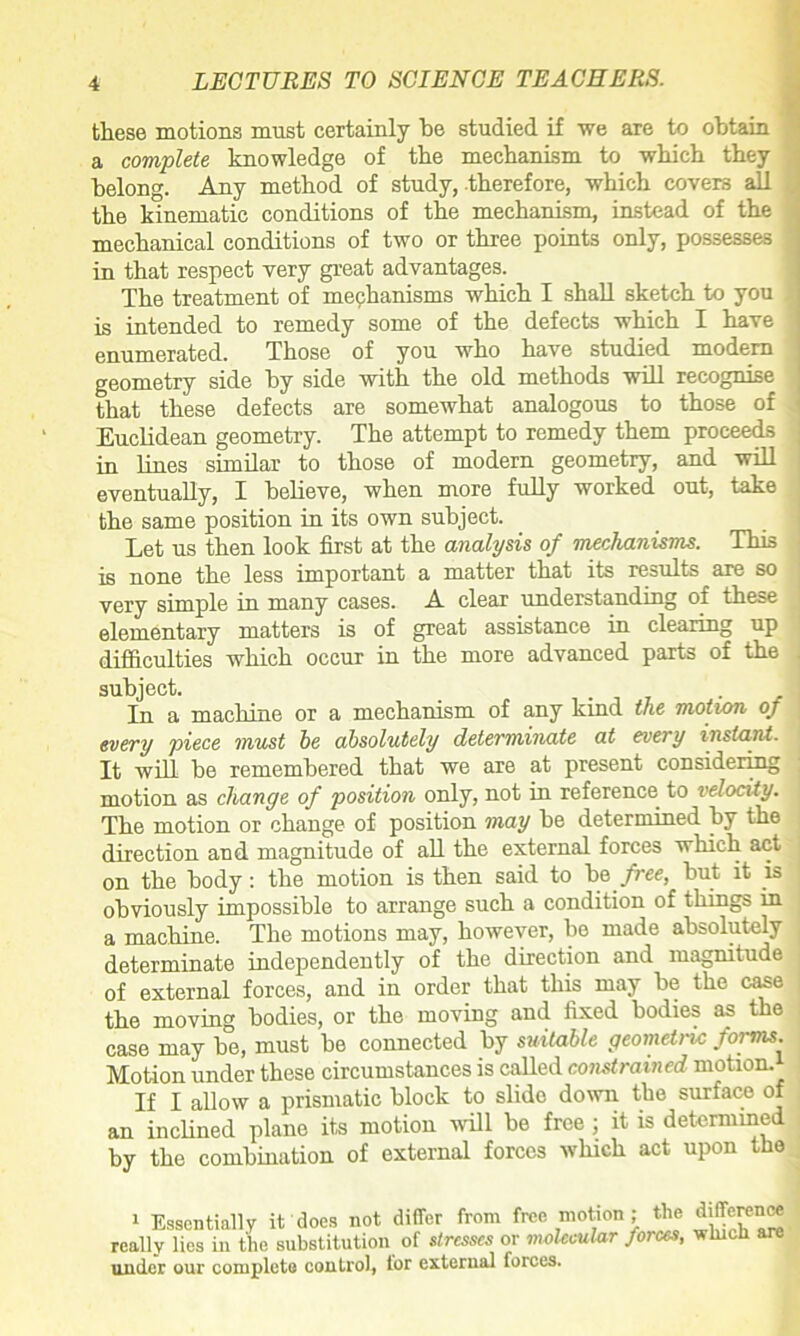 these motions must certainly he studied if we are to obtain a complete knowledge of the mechanism to which they belong. Any method of study, therefore, which covers all the kinematic conditions of the mechanism, instead of the mechanical conditions of two or three points only, possesses in that respect very great advantages. The treatment of mechanisms which I shall sketch to you is intended to remedy some of the defects which I have enumerated. Those of you who have studied modem geometry side by side with the old methods will recognise that these defects are somewhat analogous to those of Euclidean geometry. The attempt to remedy them proceeds in lines similar to those of modern geometry, and will eventually, I believe, when more fully worked out, take the same position in its own subject. Let us then look first at the analysis of mechanisms. This is none the less important a matter that its results are so very simple in many cases. A clear understanding of these elementary matters is of great assistance in clearing up difficulties which occur in the more advanced parts of the subject. In a machine or a mechanism of any kind the motion of every piece must he absolutely determinate at every instant. It will be remembered that we are at present considering motion as change of position only, not in reference to velocity. The motion or change of position may be determined by the direction and magnitude of all the external forces which act on the body: the motion is then said to be free, but it is obviously impossible to arrange such a condition of things in a machine. The motions may, however, bo made absolutely determinate independently of the direction and magnitude of external forces, and in order that this may be the case the moving bodies, or the moving and fixed bodies as the case may be, must be connected by suitable geometric forms. Motion under these circumstances is called constrained motion.* If I allow a prismatic block to slide down the surface of an inclined plane its motion will be free; it is determined by the combination of external forces which act upon the 1 Essentially it does not differ from free motion; the difference really lies in the substitution of stresses or molecular forces, which are under our complete control, lor external forces.