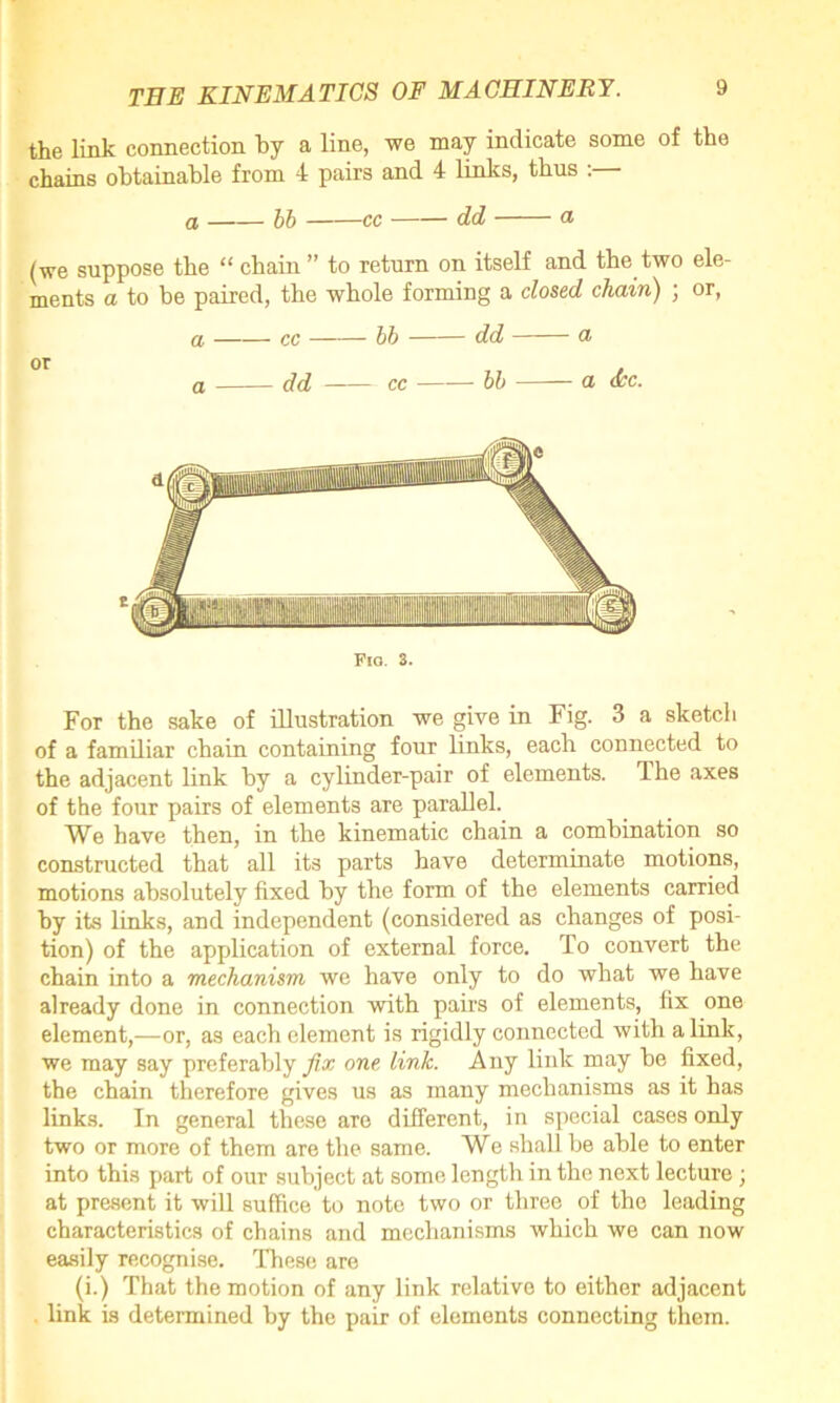 the link connection by a line, we may indicate some of the chains obtainable from 4 pairs and 4 links, thus :— a bb cc dd a (we suppose the “ chain ” to return on itself and the two ele- ments a to be paired, the whole forming a closed chain) ; or, a cc bb dd a or a dd cc bb a occ. Fig. 3. For the sake of illustration we give in Fig. 3 a sketch of a familiar chain containing four links, each connected to the adjacent link by a cylinder-pair of elements. The axes of the four pairs of elements are parallel. We have then, in the kinematic chain a combination so constructed that all its parts have determinate motions, motions absolutely fixed by the form of the elements carried by its links, and independent (considered as changes of posi- tion) of the application of external force. To convert the chain into a mechanism we have only to do what we have already done in connection with pairs of elements, fix one element,—or, as each element is rigidly connected with a link, we may say preferably fix one link. Any link may be fixed, the chain therefore gives us as many mechanisms as it has links. In general these are different, in special cases only two or more of them are the same. We shall be able to enter into this part of our subject at some length in the next lecture; at present it will suffice to note two or three of the leading characteristics of chains and mechanisms which we can now easily recognise. These are (i.) That the motion of any link relative to either adjacent link is determined by the pair of elements connecting them.