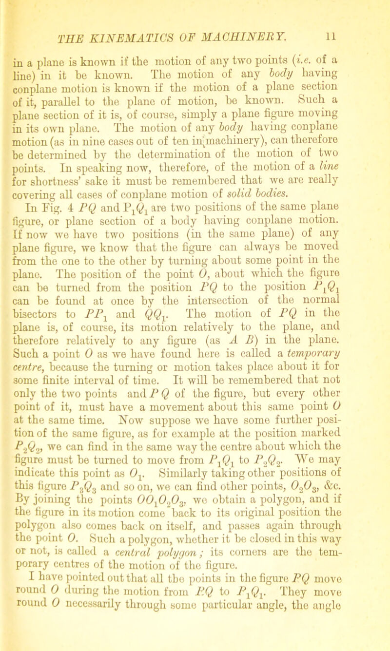in a plane is known if the motion of any two points (i.e. of a line) in it he known. The motion of any body having conplane motion is known if the motion of a plane section of it, parallel to the plane of motion, he known. Such a plane section of it is, of course, simply a plane figure moving in its own plane. The motion of any body having conplane motion (as in nine cases out of ten in-machinery), can therefore be determined by the determination of the motion of two points. In speaking now, therefore, of the motion of a line for shortness’ sake it must he remembered that we are really covering all cases of conplane motion of solid bodies. In Fig. 4 PQ and are two positions of the same plane figure, or plane section of a body having conplane motion. If now we have two positions (in the same plane) of any plane figure, we know that the figure can always be moved from the one to the other by turning about some point in the plane. The position of the point 0, about which the figure can be turned from the position PQ to the position P lQ1 can he found at once by the intersection of the normal bisectors to PP1 and QQV The motion of PQ in the plane is, of course, its motion relatively to the plane, and therefore relatively to any figure (as A B) in the plane. Such a point 0 as we have found here is called a temporary centre, because the turning or motion takes place about it for some finite interval of time. It will be remembered that not only the two points and P Q of the figure, hut every other point of it, must have a movement about this same point 0 at the same time. Flow suppose we have some further posi- tion of the same figure, as for example at the position marked P.,QV we can find in the same way the centre about which the figure must he turned to move from P1Q1 to P.,QV We may indicate this point as Ov Similarly taking other positions of this figure P3Q3 and so on, we can find other points, 02O3, &c. By joining the points 00x0203, we obtain a polygon, and if the figure in its motion come hack to its original position the polygon also comes hack on itself, and passes again through the point 0. Such a polygon, whether it he closed in this way or not, is called a central polygon; its comers are the tem- porary centres of the motion of the figure. I have pointed out that all the points in the figure PQ move round 0 during the motion from PQ to PXQV They move round 0 necessarily through some particular angle, the angle