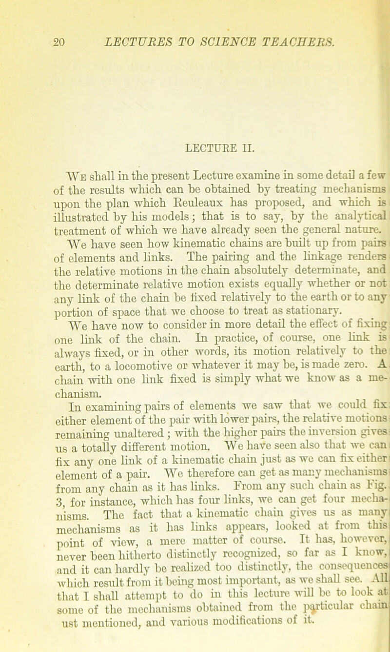 LECTURE II. We shall in the present Lecture examine in some detail a few of the results which can be obtained by treating mechanisms upon the plan which Reuleaux has proposed, and which is illustrated by his models; that is to say, by the analytical treatment of which we have already seen the general nature. We have seen how kinematic chains are built up from pairs of elements and links. The pairing and the linkage renders the relative motions in the chain absolutely determinate, and the determinate relative motion exists equally whether or not any link of the chain he fixed relatively to the earth or to any portion of space that we choose to treat as stationary. We have now to consider in more detail the effect of fixing: one link of the chain. In practice, of course, one link is always fixed, or in other words, its motion relatively to the earth, to a locomotive or whatever it may he, is made zero. A chain with one link fixed is simply what we know as a me- chanism. In examining pairs of elements we saw that we could fix either element of the pair with lower pairs, the relative motions remaining unaltered; with the higher pairs the inversion gives us a totally different motion. We have seen also that we can fix any one link of a kinematic chain just as avc can fix either: element of a pair. We therefore can get as many mechanisms from any chain as it has links. From any such chain as Fig. 3; for instance, which has four links, we can get four mecha- nisms. The fact that a kinematic chain gives us as many: mechanisms as it has links appears, looked at from this point of vieAV, a mere matter of course. It has, however, never been hitherto distinctly recognized, so far as I know, and it can hardly he realized too distinctly, the consequences which result from it being most important, as Ave shall see. All that I shall attempt to do in this lecture Avill be to look at some of the mechanisms obtained from the particular chain ust mentioned, and various modifications of it.
