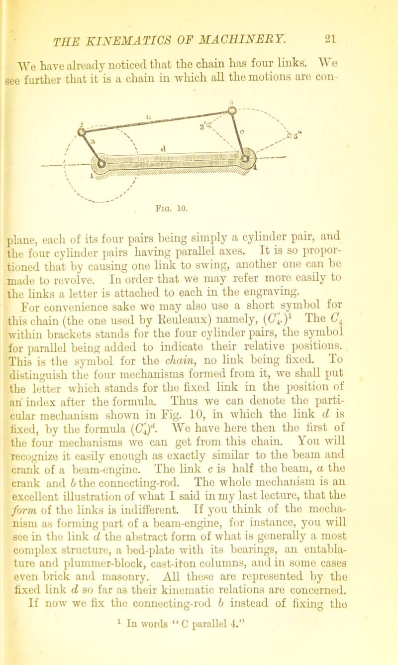 We have already noticed that the chain has four links. We see further that it is a chain in which all the motions are con- plane, each of its four pairs being simply a cylinder pair, and the four cylinder pairs having parallel axes. It is so propor- tioned that by causing one link to swing, another one can be made to revolve. In order that we may refer more easily to the links a letter is attached to each in the engraving. For convenience sake we may also use a short symbol for this chain (the one used by Reuleaux) namely, (Cl)1 The Ci within brackets stands for the four cylinder pairs, the symbol for parallel being added to indicate their relative positions. This is the symbol for the chain, no link being fixed. To distinguish the four mechanisms formed from it, we shall put the letter which stands for the fixed link in the position of an index after the formula. Thus we can denote the parti- cular mechanism shown in Fig. 10, in which the link d is fixed, by the formula (Cl)d. We have here then the first of the four mechanisms we can get from this chain. You will recognize it easily enough as exactly similar to the beam and crank of a beam-engine. The link c is half the beam, a the crank and 6 the connecting-rod. The whole mechanism is an excellent illustration of what I said in my last lecture, that the form of the links is indifferent. If you think of the mecha- nism as forming part of a beam-engine, for instance, you will see in the link d the abstract form of what is generally a most complex structure, a bed-plate with its bearings, an entabla- ture and plummer-block, cast-iron columns, and in some cases even brick and masonry. All these are represented by the fixed link d so far as their kinematic relations are concerned. If now we fix the connecting-rod h instead of fixing the 1 In words “ C parallel 4.”