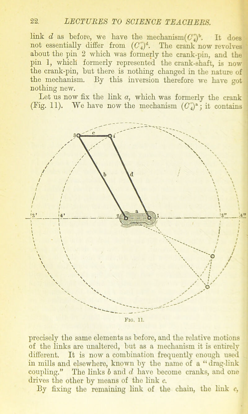 link d as before, we have the mechanism(6f4)b. It does not essentially differ from (C'4')d. The crank now revolves about the pin 2 which was formerly the crank-pin, and the pin 1, which formerly represented the crank-shaft, is now the crank-pin, hut there is nothing changed in the nature of the mechanism. By this inversion therefore we have got nothing new. Let us now fix the link a, which was formerly the crank 1 (Fig. 11). We have now the mechanism {C'4)a; it contains precisely the same elements as before, and the relative motions of the links are unaltered, hut as a mechanism it is entirely different. It is now a combination frequently enough used in mills and elsewhere, known by the name of a “ drag-link coupling.” The links b and d have become cranks, and one drives the other by means of the link c. By fixing the remaining link of the chain, the link c,