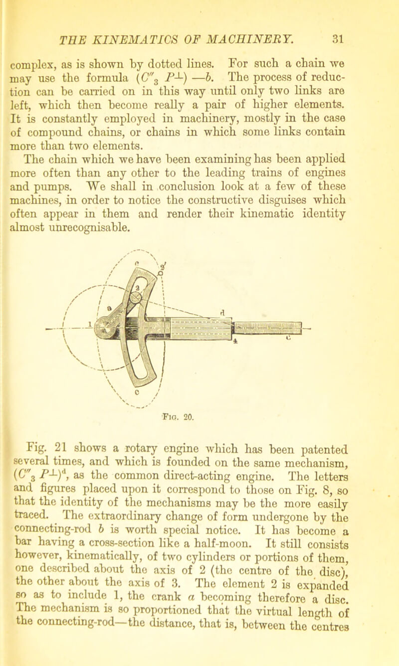 complex, as is shown by dotted lines. For such a chain we may use the formula (C3 />x) —b. The process of reduc- tion can be carried on in this way until only two links are left, which then become really a pair of higher elements. It is constantly employed in machinery, mostly in the case of compound chains, or chains in which some links contain more than two elements. The chain which we have been examining has been applied more often than any other to the leading trains of engines and pumps. We shall in conclusion look at a few of these machines, in order to notice the constructive disguises which often appear in them and render their kinematic identity almost unrecognisable. Flo. 20. Fig. 21 shows a rotary engine which has been patented several times, and which is founded on the same mechanism, (C3 as the common direct-acting engine. The letters and figures placed upon it correspond to those on Fig. 8, so that the identity of the mechanisms may be the more easily traced. The extraordinary change of form undergone by the connecting-rod b is worth special notice. It has become a bar having a cross-section like a half-moon. It still consists however, kinematically, of two cylinders or portions of them, one described about the axis of 2 (the centre of the disc),' the other about the axis of 3. The element 2 is expanded so as to include 1, the crank a becoming therefore a disc. The mechanism is so proportioned that the virtual length of the connecting-rod—the distance, that is, between the centres