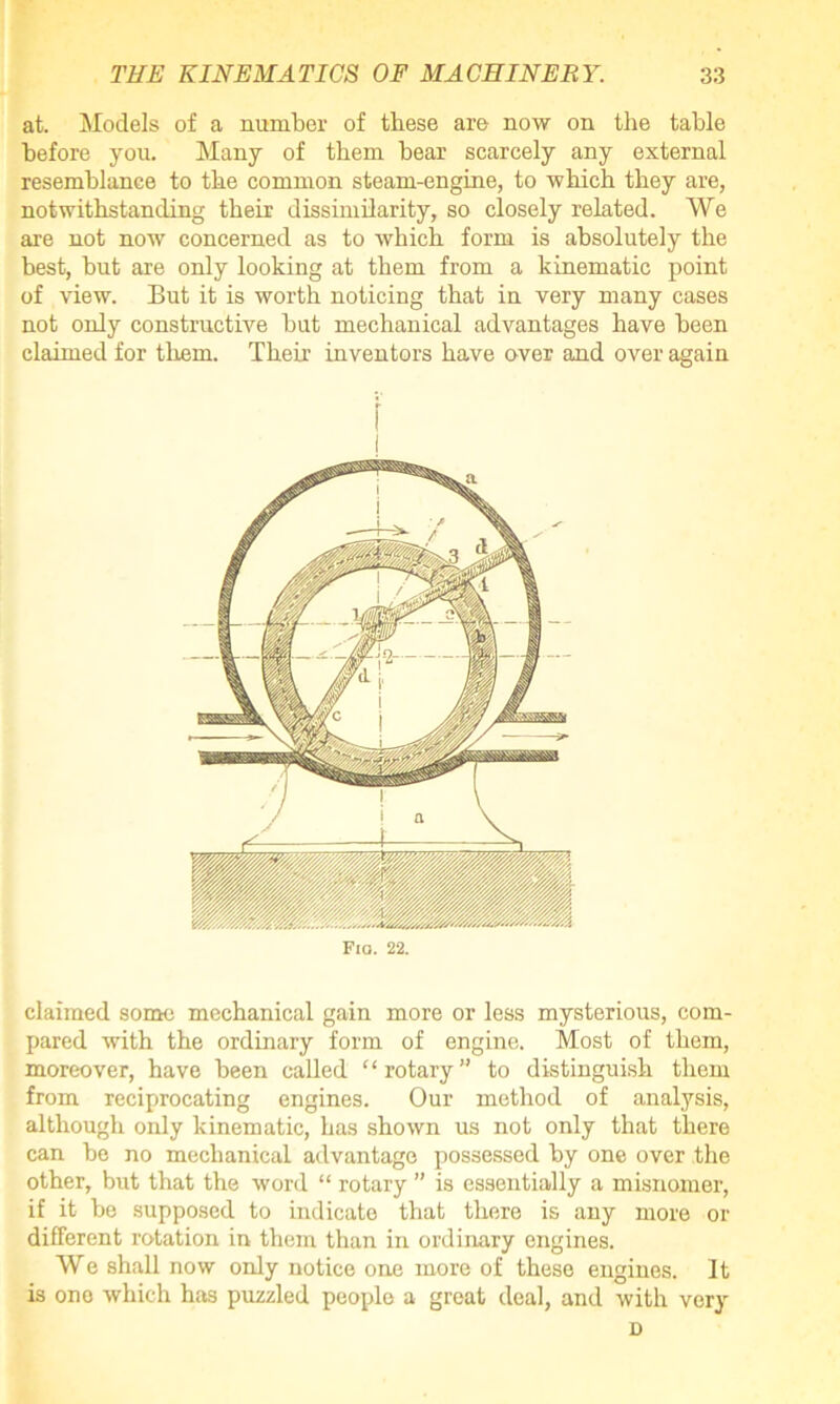 at. Models of a number of these are now on the table before you. Many of them bear scarcely any external resemblance to the common steam-engine, to which they are, notwithstanding their dissimilarity, so closely related. We are not now concerned as to which form is absolutely the best, but are only looking at them from a kinematic point of view. But it is worth noticing that in very many cases not only constructive but mechanical advantages have heen claimed for them. Their inventors have over and over again Fio. 22. claimed some mechanical gain more or less mysterious, com- pared with the ordinary form of engine. Most of them, moreover, have been called ‘‘rotary” to distinguish them from reciprocating engines. Our method of analysis, although only kinematic, has shown us not only that there can be no mechanical advantage possessed by one over the other, but that the word “ rotary ” is essentially a misnomer, if it be supposed to indicate that there is any more or different rotation in them than in ordinary engines. We shall now only notice one more of these engines. It is one which has puzzled people a great deal, and with very