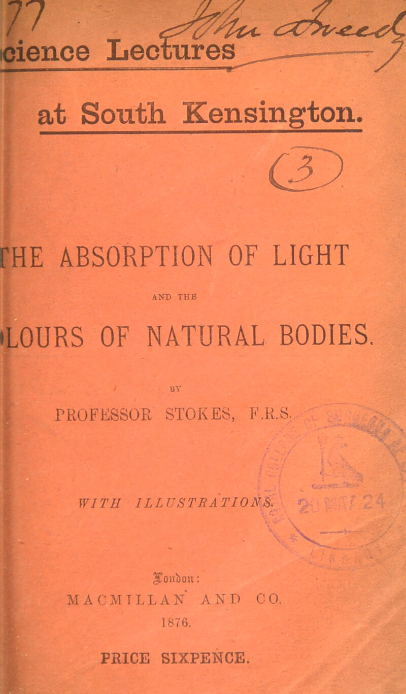 at South Kensington. rHE ABSORPTION OF LIGHT AND THE (LOURS OF NATURAL BODIES. PROFESSOR STOKES, F.K.S. WITil ILL USTRATI0NS. pontoon: MACMTLLAN AND CO. 1876. PRICE SIXPENCE.