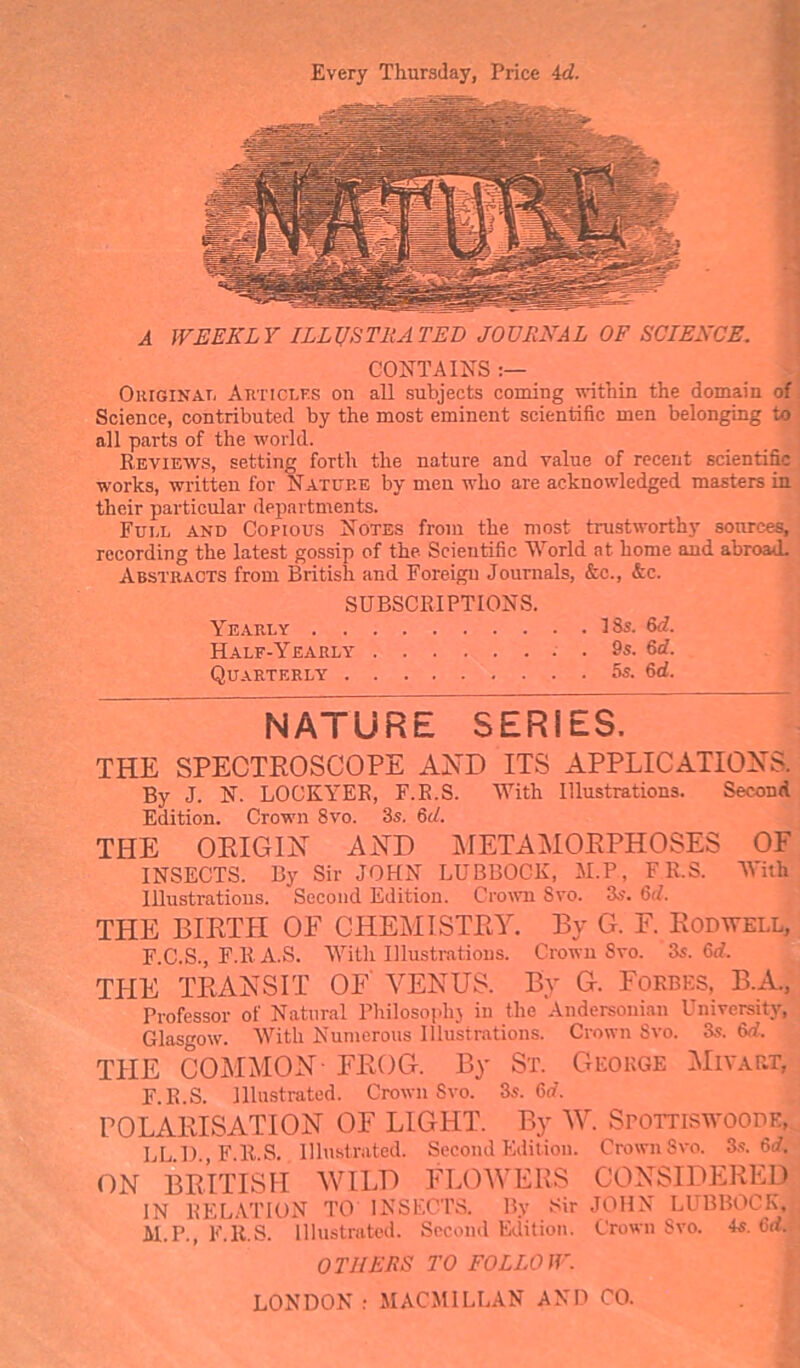 Every Thursday, Price 4c?. A WEEKLY ILLUSTRATED JOURNAL OF SCIENCE. CONTAINS :— Original Articles on all subjects coming within the domain of Science, contributed by the most eminent scientific men belonging to all parts of the world. Reviews, setting forth the nature and value of recent scientific works, written for Nature by men who are acknowledged masters in their particular departments. Full and Copious Notes from the most trustworthy sources, recording the latest gossip of the Scientific World at home and abroad. Abstracts from British and Foreign Journals, &c., &c. SUBSCRIPTIONS. Yearly 18s. 6c?. Half-Yearly . . 9s. 6c?. Quarterly 5s. 6d. NATURE SERIES. THE SPECTROSCOPE AND ITS APPLICATIONS. By J. N. LOCKYER, F.R.S. With Illustrations. Second Edition. Crown 8vo. 3s. 6d. THE ORIGIN AND METAMORPHOSES OF INSECTS. By Sir JOHN LUBBOCK, M.P, FR.S. With Illustrations. Second Edition. Crown Svo. 3s. 6<?. THE BIRTH OF CHEMISTRY. By G. F. Rod well, F.C.S., F.RA.S. With Illustrations. Crown Svo. 3s. Gd. THE TRANSIT OF VENUS. By G. Forbes, B.A., Professor of Natural Philosophy in the Andersonian University, Glasgow. With Numerous Illustrations. Crown Svo. 3s. 6d. THE COMMON- FROG. By St. George Mivart, F.R.S. Illustrated. Crown Svo. 3s. 6c?. POLARISATION OF LIGHT. By W. Spottiswoode, LL.l)., F.R.S. Illustrated. Second Edition. Crown Svo. 3s. 6d, ON BRITISH WILD FLOWERS CONSIDERED IN RELATION TO INSECTS. By Sir JOHN LUBBOCK, M.P., F.R.S. Illustrated. Second Edition. Crown Svo. 4s. 6d. OTHERS TO FOLLOW. LONDON : MACMILLAN AND CO.