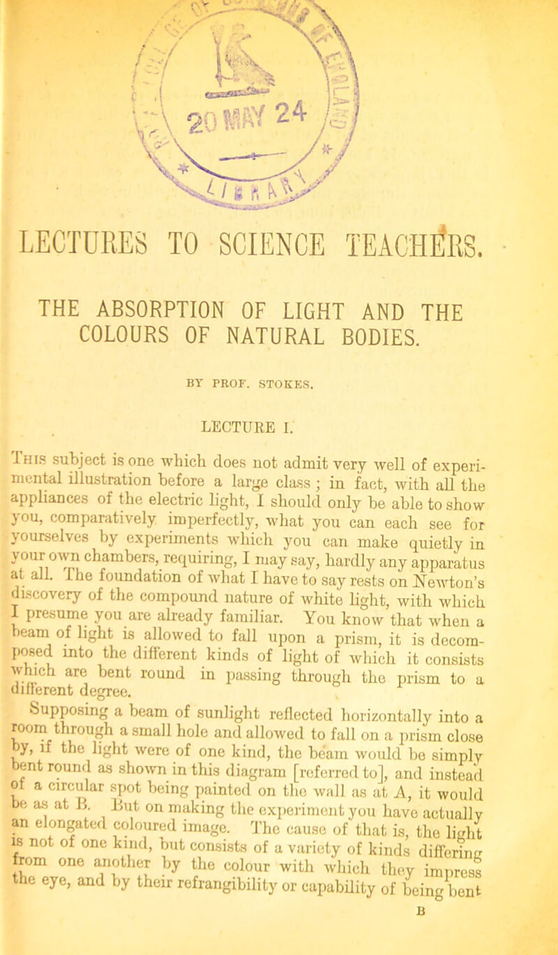 THE ABSORPTION OF LIGHT AND THE COLOURS OF NATURAL BODIES. BT PROF. STOKES. LECTURE I. This subject is one which does not admit very well of experi- mental illustration before a large class; in fact, with all the appliances of the electric light, I should only be able to show you, comparatively imperfectly, what you can each see for yourselves by experiments which you can make quietly in your own chambers, requiring, I may say, hardly any apparatus at all. Ihe foundation of what I have to say rests on Newton’s discovery of the compound nature of white light, with which I presume you are already familiar. You know that when a beam of light is allowed to fall upon a prism, it is decom- posed into the different kinds of light of which it consists which are bent round in passing through the prism to a ddlerent degree. Supposing a beam of sunlight reflected horizontally into a room through a small hole and allowed to fall on a prism close by, if the light were of one kind, the beam would be simply ent round as shown in this diagram [referred to], and instead of a circular spot being painted on the wall as at A, it would be as at B But on making the experiment you have actually an elongated coloured image. The cause of that is, the light is not of one kind, but consists of a variety of kinds differirm from one another by the colour with which they impress the eye, and by their refrangibility or capability of being bent