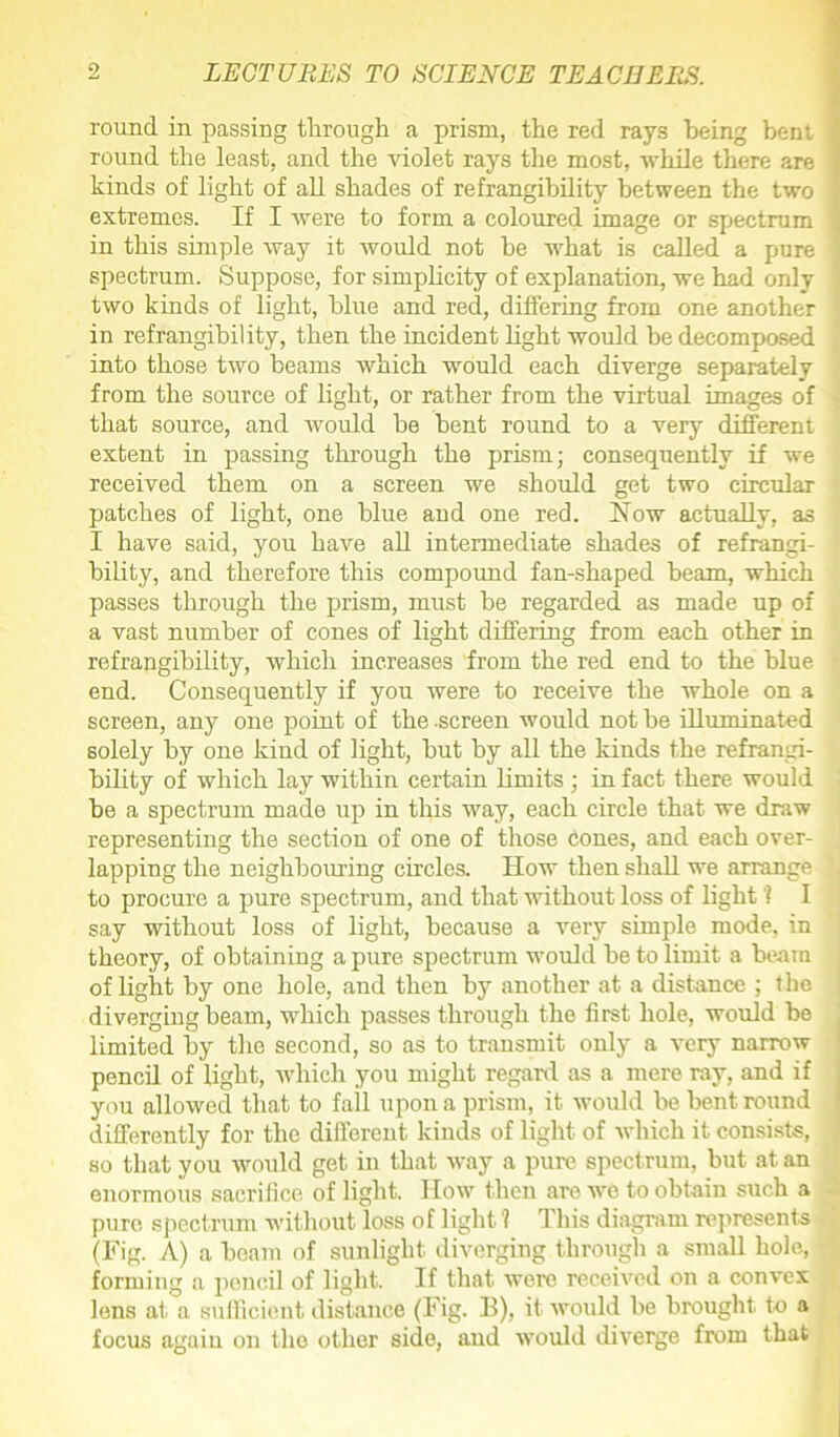 round in passing through a prism, the red rays being bent round the least, and the violet rays the most, while there are kinds of light of all shades of refrangibility between the two extremes. If I were to form a coloured image or spectrum in this simple way it would not he what is called a pure spectrum. Suppose, for simplicity of explanation, we had only two kinds of light, blue and red, differing from one another in refrangibility, then the incident light would be decomposed into those two beams which would each diverge separately from the source of light, or rather from the virtual images of that source, and would be bent round to a very different extent in passing through the prism; consequently if we received them on a screen we should get two circular patches of light, one blue and one red. How actually, as I have said, you have all intermediate shades of refrangi- bility, and therefore this compound fan-shaped beam, which passes through the prism, must be regarded as made up of a vast number of cones of light differing from each other in refrangibility, which increases from the red end to the blue end. Consequently if you were to receive the whole on a screen, any one point of the screen would not be illuminated solely by one kind of light, but by all the kinds the refrangi- bility of which lay within certain limits ; in fact there would he a spectrum made up in this way, each circle that we draw representing the section of one of those cones, and each over- lapping the neighbouring circles. How then shall we arrange to procure a pure spectrum, and that without loss of light'? I say without loss of light, because a very simple mode, in theory, of obtaining a pure spectrum would be to limit a beam of light by one hole, and then by another at a distance ; the diverging beam, which passes through the first hole, would be limited by the second, so as to transmit only a very narrow pencil of light, which you might regard as a mere ray, and if you allowed that to fall upon a prism, it would be bent round differently for the different kinds of light of which it consists, so that you would get in that way a pure spectrum, but at an enormous sacrifice of light. How then ai’e we to obtain such a pure spectrum without loss of light 1 This diagram represents (Fig. A) a beam of sunlight diverging through a small hole, forming a pencil of light. If that were received on a convex lens at a sufficient distance (Fig. 11), it would be brought to a focus again on the other side, and would diverge from that