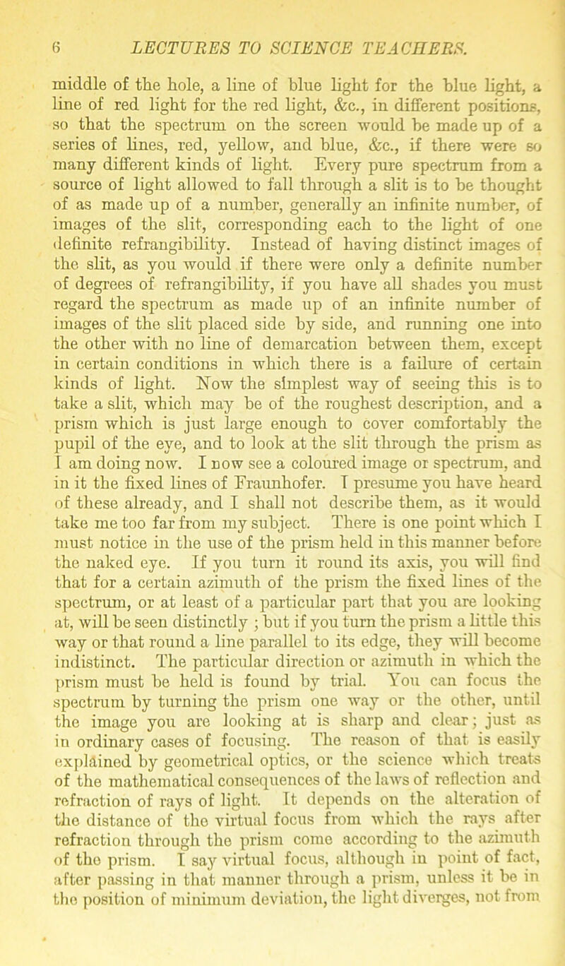 middle of the hole, a line of blue light for the blue light, a line of red light for the red light, &c., in different positions, so that the spectrum on the screen -would he made up of a series of lines, red, yellow, and blue, &c., if there were so many different kinds of light. Every pure spectrum from a source of light allowed to fall through a slit is to he thought of as made up of a number, generally an infinite number, of images of the slit, corresponding each to the light of one definite refrangibility. Instead of having distinct images of the slit, as you would if there were only a definite number of degrees of refrangibility, if you have all shades you must regard the spectrum as made up of an infinite number of images of the slit placed side by side, and running one into the other with no line of demarcation between them, except in certain conditions in which there is a failure of certain kinds of light. Now the simplest way of seeing this is to take a slit, which may be of the roughest description, and a prism which is just large enough to Cover comfortably the pupil of the eye, and to look at the slit through the prism as I am doing now. I now see a coloured image or spectrum, and in it the fixed lines of Eraunhofer. I presume you have heard of these already, and I shall not describe them, as it would take me too far from my subject. There is one point which I must notice in the use of the prism held in this manner before the naked eye. If you turn it round its axis, you will find that for a certain azimuth of the prism the fixed lines of the spectrum, or at least of a particular part that you are looking at, will be seen distinctly ; hut if you turn the prism a little this way or that round a line parallel to its edge, they will become indistinct. The particular direction or azimuth in which the prism must he held is found by trial. You can focus the spectrum by turning the prism one way or the other, until the image you are looking at is sharp and clear; just as in ordinary cases of focusing. The reason of that is easily explained by geometrical optics, or the science which treats of the mathematical consequences of the laws of reflection and refraction of rays of light. It depends on the alteration of the distance of the virtual focus from which the rays after refraction through the prism come according to the azimuth of the prism. I say virtual focus, although in point of fact, after passing in that manner through a prism, unless it be in the position of minimum deviation, the light diverges, not from