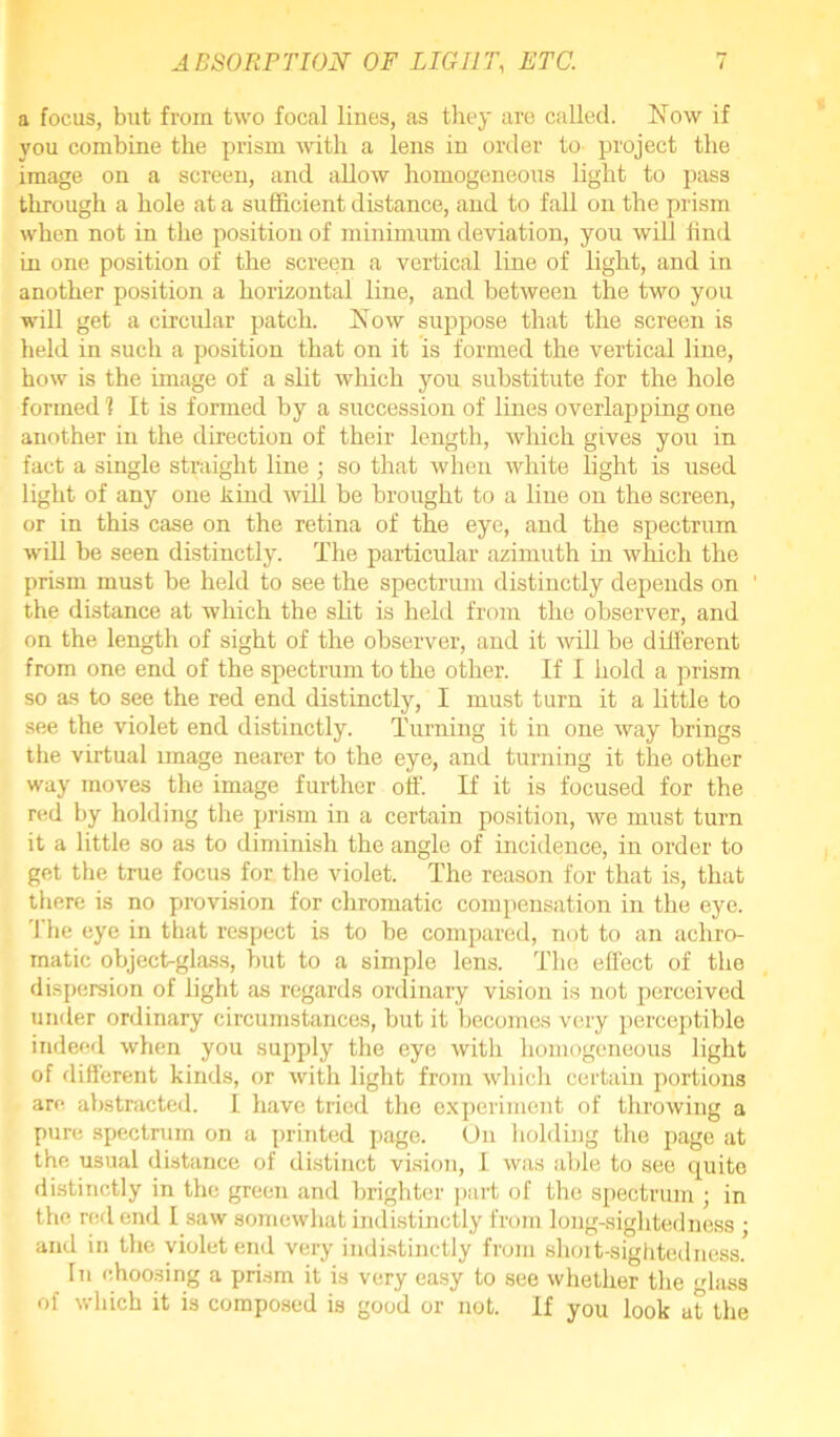 a focus, but from two focal lines, as they are called. Now if you combine the prism with a lens in order to project the image on a screen, and allow homogeneous light to pass through a hole at a sufficient distance, and to fall on the prism when not in the position of minimum deviation, you will find in one position of the screen a vertical line of light, and in another position a horizontal line, and between the two you will get a circular patch. Now suppose that the screen is held in such a position that on it is formed the vertical line, how is the image of a slit which you substitute for the hole formed 1 It is formed by a sirccession of lines overlapping one another in the direction of their length, which gives you in fact a single straight line ; so that when white light is used light of any one kind will be brought to a line on the screen, or in this case on the retina of the eye, and the spectrum will be seen distinctly. The particular azimuth in which the prism must be held to see the spectrum distinctly depends on the distance at which the slit is held from the observer, and on the length of sight of the observer, and it will be different from one end of the spectrum to the other. If I hold a prism so as to see the red end distinctly, I must turn it a little to see the violet end distinctly. Turning it in one way brings the virtual image nearer to the eye, and turning it the other way moves the image further off. If it is focused for the red by holding the prism in a certain position, we must turn it a little so as to diminish the angle of incidence, in order to get the true focus for the violet. The reason for that is, that there is no provision for chromatic compensation in the eye. rhe eye in that respect is to be compared, not to an achro- matic objecfiglass, but to a simple lens. The effect of the dispersion of light as regards ordinary vision is not perceived under ordinary circumstances, but it becomes very perceptible indeed when you supply the eye with homogeneous light of different kinds, or with light from which certain portions are abstracted. I have tried the experiment of throwing a pure spectrum on a printed page. On holding the page at the usual distance of distinct vision, I was able to see quite distinctly in the green and brighter part of the spectrum ; in the red end I saw somewhat indistinctly from long-sightedness ; and in the violet end very indistinctly from short-sighted ness. hi choosing a prism it is very easy to see whether the glass of which it is composed is good or not. If you look at the
