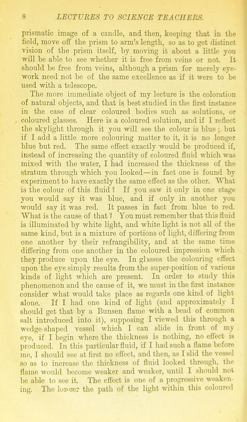 prismatic image of a candle, and then, keeping that in the field, move off the prism to arm’s length, so as to get distinct vision of the prism itself, by moving it about a little you will be able to see whether it is free from veins or not. It should be free from veins, although a prism for merely eye- work need not be of the same excellence as if it were to be used with a telescope. The more immediate object of my lecture is the coloration of natural objects, and that is best studied in the first instance in the case of clear coloured bodies such as solutions, or coloured glasses. Here is a coloured solution, and if I reflect the skylight through it you will see the colour is blue ; but if I add a little more colouring matter to it, it is no longer blue but red. The same effect exactly would be produced if, instead of increasing the quantity of coloured fluid which was mixed with the water, I had increased the thickness of the stratum through which you looked—in fact one is found by experiment to have exactly the same effect as the other. What is the colour of this fluid 1 If you saw it only in one stage you would say it was blue, and if only in another you would say it was red. It passes in fact from blue to red. What is the cause of that 1 You must remember that this fluid is illuminated by white light, and white light is not all of the same kind, but is a mixture of portions of light, differing from one another by their refrangibility, and at the same time differing from one another in the coloured impression which they produce upon the eye. In glisses the colouring effect upon the eye simply results from the super-position of various kinds of light which are present. In order to study this phenomenon and the cause of it, we must in the first instance consider what would take place as regards one kind of light alone. If I had one kind of light (and approximately I should get that by a Bunsen flame with a bead of common salt introduced into it), supposing I viewed this through a wedge-shaped vessel which I can slide in front of my eye, if I begin where the thickness is nothing, no effect is produced. In this particular fluid, if I had such a flame before me, I should see at first no effect, and then, as I slid the vessel so as to increase the thickness of fluid looked through, the flame would become weaker and weaker, until I should not be able to see it. The effect is one of a progressive weaken- ing. The lomier the path of the light within this coloured